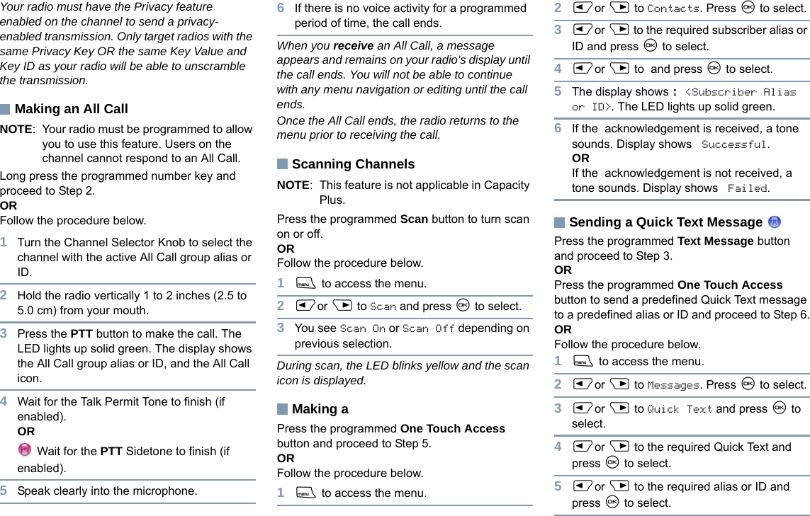 EnglishYour radio must have the Privacy feature enabled on the channel to send a privacy-enabled transmission. Only target radios with the same Privacy Key OR the same Key Value and Key ID as your radio will be able to unscramble the transmission.Making an All CallNOTE: Your radio must be programmed to allow you to use this feature. Users on the channel cannot respond to an All Call.Long press the programmed number key and proceed to Step 2.ORFollow the procedure below.1Turn the Channel Selector Knob to select the channel with the active All Call group alias or ID.2Hold the radio vertically 1 to 2 inches (2.5 to 5.0 cm) from your mouth.3Press the PTT button to make the call. The LED lights up solid green. The display shows the All Call group alias or ID, and the All Call icon.4Wait for the Talk Permit Tone to finish (if enabled).OR Wait for the PTT Sidetone to finish (if enabled).5Speak clearly into the microphone.6If there is no voice activity for a programmed period of time, the call ends.When you receive an All Call, a message appears and remains on your radio’s display until the call ends. You will not be able to continue with any menu navigation or editing until the call ends. Once the All Call ends, the radio returns to the menu prior to receiving the call.Scanning ChannelsNOTE: This feature is not applicable in Capacity Plus.Press the programmed Scan button to turn scan on or off.OR Follow the procedure below.1S to access the menu.2Por Q to Scan and press N to select. 3You see Scan On or Scan Off depending on previous selection.During scan, the LED blinks yellow and the scan icon is displayed.Making a Press the programmed One Touch Access button and proceed to Step 5.OR Follow the procedure below.1S to access the menu.2Por Q to Contacts. Press N to select.3Por Q to the required subscriber alias or ID and press N to select.4Por Q to  and press N to select.5The display shows : &lt;Subscriber Alias or ID&gt;. The LED lights up solid green.6If the  acknowledgement is received, a tone sounds. Display shows  Successful.ORIf the  acknowledgement is not received, a tone sounds. Display shows  Failed.Sending a Quick Text Message Press the programmed Text Message button and proceed to Step 3.ORPress the programmed One Touch Access button to send a predefined Quick Text message to a predefined alias or ID and proceed to Step 6.ORFollow the procedure below.1S to access the menu.2Por Q to Messages. Press N to select.3Por Q to Quick Text and press N to select.4Por Q to the required Quick Text and press N to select.5Por Q to the required alias or ID and press N to select.