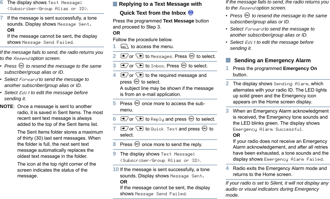 English6The display shows Text Message: &lt;Subscriber/Group Alias or ID&gt;.7If the message is sent successfully, a tone sounds. Display shows Message Sent.ORIf the message cannot be sent, the display shows Message Send Failed.If the message fails to send, the radio returns you to the Resend option screen. •Press N to resend the message to the same subscriber/group alias or ID.•Select Forward to send the message to another subscriber/group alias or ID.•Select Edit to edit the message before sending it.NOTE: Once a message is sent to another radio, it is saved in Sent Items. The most recent sent text message is always added to the top of the Sent Items list.The Sent Items folder stores a maximum of thirty (30) last sent messages. When the folder is full, the next sent text message automatically replaces the oldest text message in the folder.The icon at the top right corner of the screen indicates the status of the message.Replying to a Text Message with Quick Text from the Inbox Press the programmed Text Message button and proceed to Step 3.OR Follow the procedure below.1S to access the menu.2Por Q to Messages. Press N to select.3Por Q to Inbox. Press N to select.4Por Q to the required message and press N to select.A subject line may be shown if the message is from an e-mail application.5Press N once more to access the sub-menu.6Por Q to Reply and press N to select.7Por Q to Quick Text and press N to select.8Press N once more to send the reply.9The display shows Text Message: &lt;Subscriber/Group Alias or ID&gt;.10 If the message is sent successfully, a tone sounds. Display shows Message Sent.ORIf the message cannot be sent, the display shows Message Send Failed.If the message fails to send, the radio returns you to the Resend option screen. •Press N to resend the message to the same subscriber/group alias or ID.•Select Forward to send the message to another subscriber/group alias or ID.•Select Edit to edit the message before sending it.Sending an Emergency Alarm1Press the programmed Emergency On button.2The display shows Sending Alarm, which alternates with your radio ID. The LED lights up solid green and the Emergency icon appears on the Home screen display.3When an Emergency Alarm acknowledgment is received, the Emergency tone sounds and the LED blinks green. The display shows Emergency Alarm Successful.ORIf your radio does not receive an Emergency Alarm acknowledgement, and after all retries have been exhausted, a tone sounds and the display shows Emergency Alarm Failed. 4Radio exits the Emergency Alarm mode and returns to the Home screen.If your radio is set to Silent, it will not display any audio or visual indicators during Emergency mode.