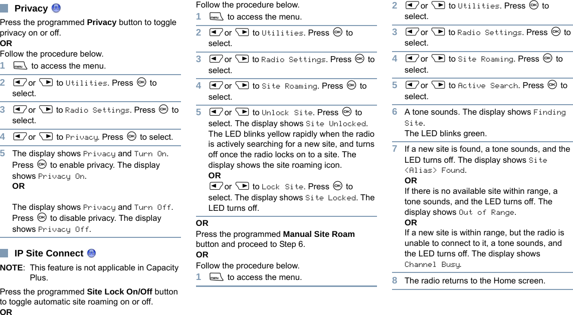 EnglishPrivacy Press the programmed Privacy button to toggle privacy on or off.OR Follow the procedure below.1S to access the menu.2Por Q to Utilities. Press N to select.3Por Q to Radio Settings. Press N to select.4Por Q to Privacy. Press N to select.5The display shows Privacy and Turn On. Press N to enable privacy. The display shows Privacy On.ORThe display shows Privacy and Turn Off. Press N to disable privacy. The display shows Privacy Off.IP Site Connect NOTE: This feature is not applicable in Capacity Plus.Press the programmed Site Lock On/Off button to toggle automatic site roaming on or off.OR Follow the procedure below.1S to access the menu.2Por Q to Utilities. Press N to select.3Por Q to Radio Settings. Press N to select.4Por Q to Site Roaming. Press N to select.5Por Q to Unlock Site. Press N to select. The display shows Site Unlocked.The LED blinks yellow rapidly when the radio is actively searching for a new site, and turns off once the radio locks on to a site. The display shows the site roaming icon.ORPor Q to Lock Site. Press N to select. The display shows Site Locked. The LED turns off.ORPress the programmed Manual Site Roam button and proceed to Step 6.OR Follow the procedure below.1S to access the menu.2Por Q to Utilities. Press N to select.3Por Q to Radio Settings. Press N to select.4Por Q to Site Roaming. Press N to select.5Por Q to Active Search. Press N to select.6A tone sounds. The display shows Finding Site. The LED blinks green.7If a new site is found, a tone sounds, and the LED turns off. The display shows Site &lt;Alias&gt; Found. ORIf there is no available site within range, a tone sounds, and the LED turns off. The display shows Out of Range.ORIf a new site is within range, but the radio is unable to connect to it, a tone sounds, and the LED turns off. The display shows Channel Busy.8The radio returns to the Home screen.