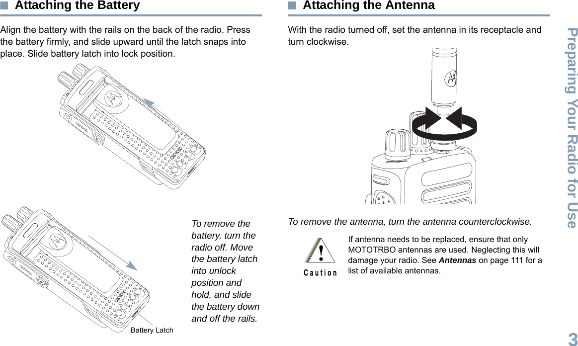 Preparing Your Radio for UseEnglish3Attaching the BatteryAlign the battery with the rails on the back of the radio. Press the battery firmly, and slide upward until the latch snaps into place. Slide battery latch into lock position.To remove the battery, turn the radio off. Move the battery latch into unlock position and hold, and slide the battery down and off the rails.Attaching the AntennaWith the radio turned off, set the antenna in its receptacle and turn clockwise.To remove the antenna, turn the antenna counterclockwise. Battery LatchIf antenna needs to be replaced, ensure that only MOTOTRBO antennas are used. Neglecting this will damage your radio. See Antennas on page 111 for a list of available antennas.