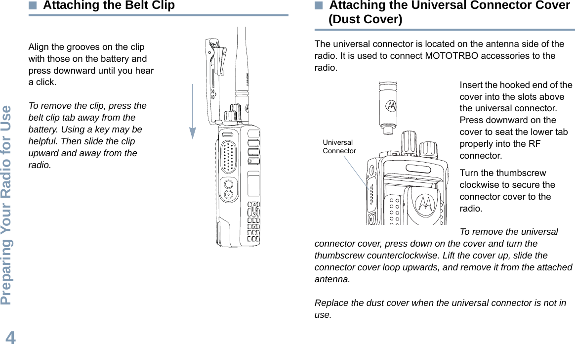 Preparing Your Radio for UseEnglish4Attaching the Belt ClipAlign the grooves on the clip with those on the battery and press downward until you hear a click.To remove the clip, press the belt clip tab away from the battery. Using a key may be helpful. Then slide the clip upward and away from the radio.Attaching the Universal Connector Cover (Dust Cover)The universal connector is located on the antenna side of the radio. It is used to connect MOTOTRBO accessories to the radio.Insert the hooked end of the cover into the slots above the universal connector. Press downward on the cover to seat the lower tab properly into the RF connector. Turn the thumbscrew clockwise to secure the connector cover to the radio.To remove the universal connector cover, press down on the cover and turn the thumbscrew counterclockwise. Lift the cover up, slide the connector cover loop upwards, and remove it from the attached antenna.Replace the dust cover when the universal connector is not in use.Universal Connector 