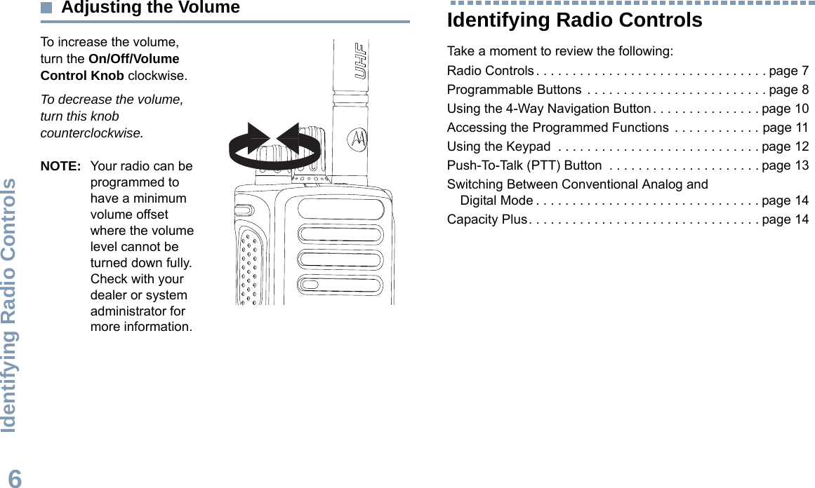 Identifying Radio ControlsEnglish6Adjusting the VolumeTo increase the volume, turn the On/Off/Volume Control Knob clockwise.To decrease the volume, turn this knob counterclockwise.NOTE: Your radio can be programmed to have a minimum volume offset where the volume level cannot be turned down fully. Check with your dealer or system administrator for more information.Identifying Radio ControlsTake a moment to review the following:Radio Controls . . . . . . . . . . . . . . . . . . . . . . . . . . . . . . . . page 7Programmable Buttons  . . . . . . . . . . . . . . . . . . . . . . . . . page 8Using the 4-Way Navigation Button . . . . . . . . . . . . . . . page 10Accessing the Programmed Functions  . . . . . . . . . . . . page 11Using the Keypad  . . . . . . . . . . . . . . . . . . . . . . . . . . . . page 12Push-To-Talk (PTT) Button  . . . . . . . . . . . . . . . . . . . . . page 13Switching Between Conventional Analog and Digital Mode . . . . . . . . . . . . . . . . . . . . . . . . . . . . . . . page 14Capacity Plus. . . . . . . . . . . . . . . . . . . . . . . . . . . . . . . . page 14