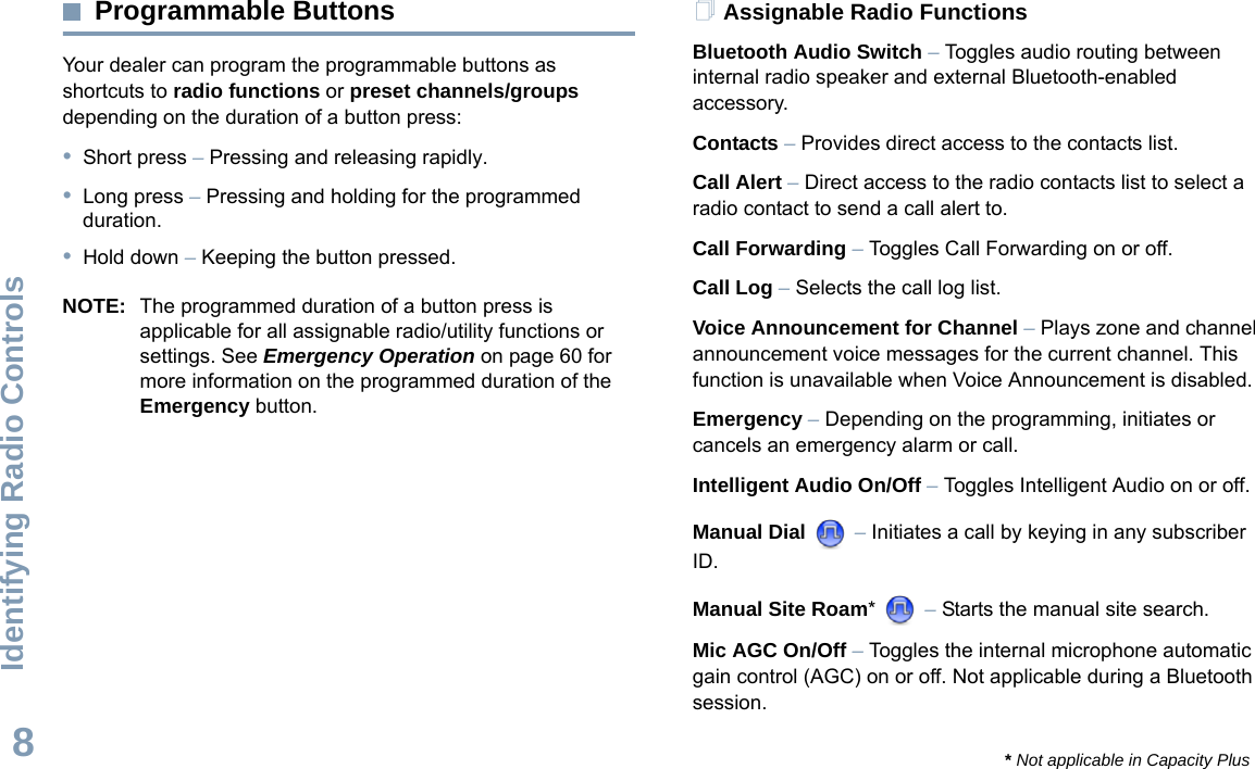 Identifying Radio ControlsEnglish8Programmable ButtonsYour dealer can program the programmable buttons as shortcuts to radio functions or preset channels/groups depending on the duration of a button press:•Short press – Pressing and releasing rapidly.•Long press – Pressing and holding for the programmed duration.•Hold down – Keeping the button pressed.NOTE: The programmed duration of a button press is applicable for all assignable radio/utility functions or settings. See Emergency Operation on page 60 for more information on the programmed duration of the Emergency button.Assignable Radio FunctionsBluetooth Audio Switch – Toggles audio routing between internal radio speaker and external Bluetooth-enabled accessory. Contacts – Provides direct access to the contacts list.Call Alert – Direct access to the radio contacts list to select a radio contact to send a call alert to.Call Forwarding – Toggles Call Forwarding on or off. Call Log – Selects the call log list.Voice Announcement for Channel – Plays zone and channel announcement voice messages for the current channel. This function is unavailable when Voice Announcement is disabled.Emergency – Depending on the programming, initiates or cancels an emergency alarm or call.Intelligent Audio On/Off – Toggles Intelligent Audio on or off. Manual Dial   – Initiates a call by keying in any subscriber ID.Manual Site Roam*  – Starts the manual site search.Mic AGC On/Off – Toggles the internal microphone automatic gain control (AGC) on or off. Not applicable during a Bluetooth session. * Not applicable in Capacity Plus