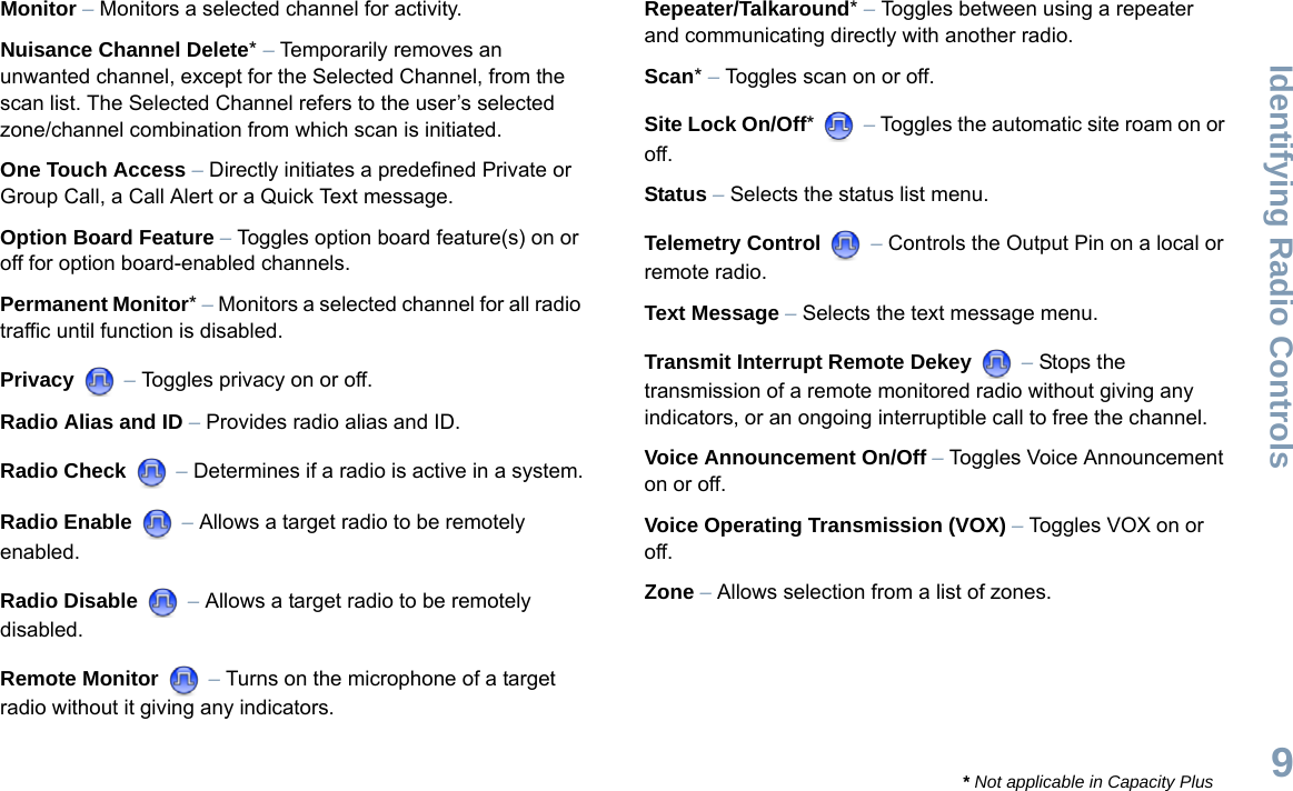 Identifying Radio ControlsEnglish9Monitor – Monitors a selected channel for activity.Nuisance Channel Delete* – Temporarily removes an unwanted channel, except for the Selected Channel, from the scan list. The Selected Channel refers to the user’s selected zone/channel combination from which scan is initiated.One Touch Access – Directly initiates a predefined Private or Group Call, a Call Alert or a Quick Text message.Option Board Feature – Toggles option board feature(s) on or off for option board-enabled channels. Permanent Monitor* – Monitors a selected channel for all radio traffic until function is disabled.Privacy  – Toggles privacy on or off.Radio Alias and ID – Provides radio alias and ID.Radio Check  – Determines if a radio is active in a system.Radio Enable  – Allows a target radio to be remotely enabled.Radio Disable  – Allows a target radio to be remotely disabled.Remote Monitor   – Turns on the microphone of a target radio without it giving any indicators.Repeater/Talkaround* – Toggles between using a repeater and communicating directly with another radio.Scan* – Toggles scan on or off.Site Lock On/Off*  – Toggles the automatic site roam on or off.Status – Selects the status list menu. Telemetry Control  – Controls the Output Pin on a local or remote radio.Text Message – Selects the text message menu.Transmit Interrupt Remote Dekey   – Stops the transmission of a remote monitored radio without giving any indicators, or an ongoing interruptible call to free the channel.Voice Announcement On/Off – Toggles Voice Announcement on or off. Voice Operating Transmission (VOX) – Toggles VOX on or off.Zone – Allows selection from a list of zones.* Not applicable in Capacity Plus