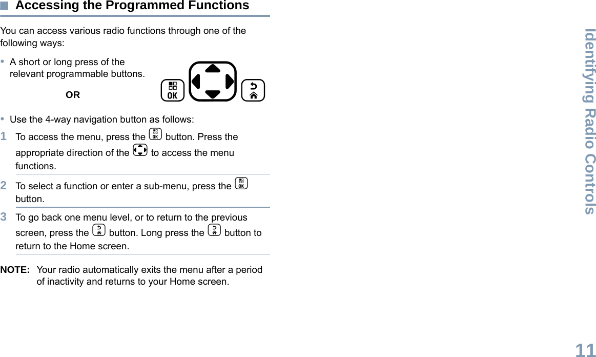 Identifying Radio ControlsEnglish11Accessing the Programmed FunctionsYou can access various radio functions through one of the following ways:•A short or long press of the relevant programmable buttons.OR•Use the 4-way navigation button as follows:1To access the menu, press the c button. Press the appropriate direction of the e to access the menu functions. 2To select a function or enter a sub-menu, press the c button.3To go back one menu level, or to return to the previous screen, press the d button. Long press the d button to return to the Home screen.NOTE: Your radio automatically exits the menu after a period of inactivity and returns to your Home screen. ced