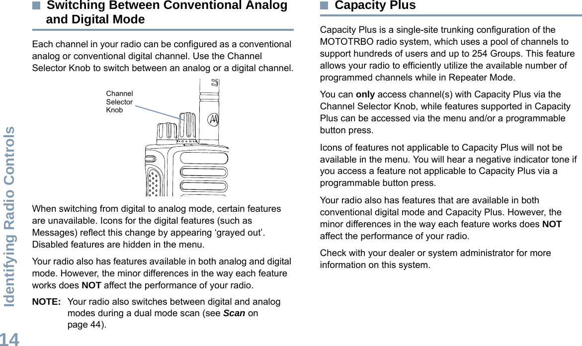 Identifying Radio ControlsEnglish14Switching Between Conventional Analog and Digital ModeEach channel in your radio can be configured as a conventional analog or conventional digital channel. Use the Channel Selector Knob to switch between an analog or a digital channel.When switching from digital to analog mode, certain features are unavailable. Icons for the digital features (such as Messages) reflect this change by appearing ‘grayed out’. Disabled features are hidden in the menu.Your radio also has features available in both analog and digital mode. However, the minor differences in the way each feature works does NOT affect the performance of your radio.NOTE: Your radio also switches between digital and analog modes during a dual mode scan (see Scan on page 44). Capacity PlusCapacity Plus is a single-site trunking configuration of the MOTOTRBO radio system, which uses a pool of channels to support hundreds of users and up to 254 Groups. This feature allows your radio to efficiently utilize the available number of programmed channels while in Repeater Mode.You can only access channel(s) with Capacity Plus via the Channel Selector Knob, while features supported in Capacity Plus can be accessed via the menu and/or a programmable button press.Icons of features not applicable to Capacity Plus will not be available in the menu. You will hear a negative indicator tone if you access a feature not applicable to Capacity Plus via a programmable button press.Your radio also has features that are available in both conventional digital mode and Capacity Plus. However, the minor differences in the way each feature works does NOT affect the performance of your radio.Check with your dealer or system administrator for more information on this system.Channel Selector Knob