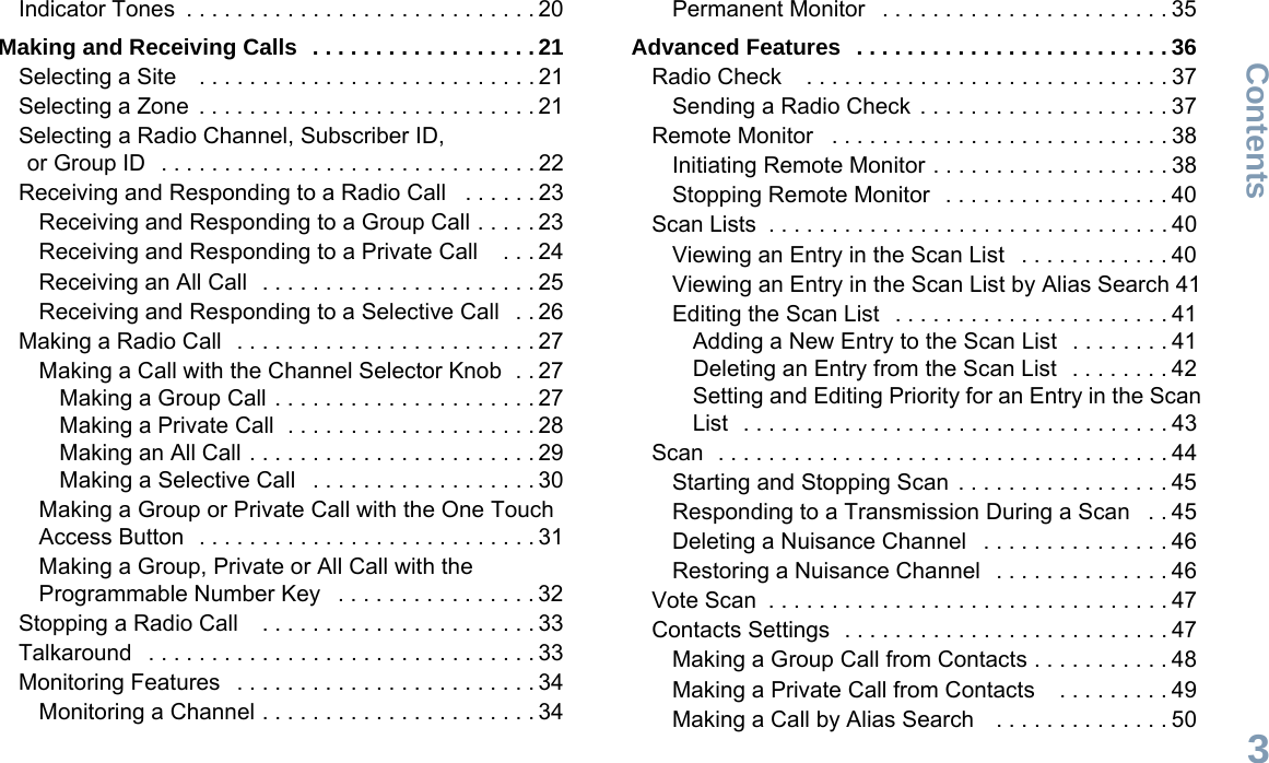 ContentsEnglish3Indicator Tones  . . . . . . . . . . . . . . . . . . . . . . . . . . . . 20Making and Receiving Calls  . . . . . . . . . . . . . . . . . . 21Selecting a Site    . . . . . . . . . . . . . . . . . . . . . . . . . . . 21Selecting a Zone  . . . . . . . . . . . . . . . . . . . . . . . . . . . 21Selecting a Radio Channel, Subscriber ID, or Group ID   . . . . . . . . . . . . . . . . . . . . . . . . . . . . . . 22Receiving and Responding to a Radio Call   . . . . . . 23Receiving and Responding to a Group Call . . . . . 23Receiving and Responding to a Private Call    . . . 24Receiving an All Call  . . . . . . . . . . . . . . . . . . . . . . 25Receiving and Responding to a Selective Call   . . 26Making a Radio Call  . . . . . . . . . . . . . . . . . . . . . . . . 27Making a Call with the Channel Selector Knob  . . 27Making a Group Call . . . . . . . . . . . . . . . . . . . . . 27Making a Private Call  . . . . . . . . . . . . . . . . . . . . 28Making an All Call . . . . . . . . . . . . . . . . . . . . . . . 29Making a Selective Call   . . . . . . . . . . . . . . . . . . 30Making a Group or Private Call with the One Touch Access Button  . . . . . . . . . . . . . . . . . . . . . . . . . . . 31Making a Group, Private or All Call with the Programmable Number Key   . . . . . . . . . . . . . . . . 32Stopping a Radio Call    . . . . . . . . . . . . . . . . . . . . . . 33Talkaround   . . . . . . . . . . . . . . . . . . . . . . . . . . . . . . . 33Monitoring Features   . . . . . . . . . . . . . . . . . . . . . . . . 34Monitoring a Channel . . . . . . . . . . . . . . . . . . . . . . 34Permanent Monitor   . . . . . . . . . . . . . . . . . . . . . . . 35Advanced Features  . . . . . . . . . . . . . . . . . . . . . . . . . 36Radio Check    . . . . . . . . . . . . . . . . . . . . . . . . . . . . . 37Sending a Radio Check  . . . . . . . . . . . . . . . . . . . . 37Remote Monitor   . . . . . . . . . . . . . . . . . . . . . . . . . . . 38Initiating Remote Monitor . . . . . . . . . . . . . . . . . . . 38Stopping Remote Monitor   . . . . . . . . . . . . . . . . . . 40Scan Lists  . . . . . . . . . . . . . . . . . . . . . . . . . . . . . . . . 40Viewing an Entry in the Scan List   . . . . . . . . . . . . 40Viewing an Entry in the Scan List by Alias Search 41Editing the Scan List   . . . . . . . . . . . . . . . . . . . . . . 41Adding a New Entry to the Scan List   . . . . . . . . 41Deleting an Entry from the Scan List   . . . . . . . . 42Setting and Editing Priority for an Entry in the Scan List  . . . . . . . . . . . . . . . . . . . . . . . . . . . . . . . . . . 43Scan  . . . . . . . . . . . . . . . . . . . . . . . . . . . . . . . . . . . . 44Starting and Stopping Scan  . . . . . . . . . . . . . . . . . 45Responding to a Transmission During a Scan   . . 45Deleting a Nuisance Channel   . . . . . . . . . . . . . . . 46Restoring a Nuisance Channel   . . . . . . . . . . . . . . 46Vote Scan  . . . . . . . . . . . . . . . . . . . . . . . . . . . . . . . . 47Contacts Settings  . . . . . . . . . . . . . . . . . . . . . . . . . . 47Making a Group Call from Contacts . . . . . . . . . . . 48Making a Private Call from Contacts    . . . . . . . . . 49Making a Call by Alias Search    . . . . . . . . . . . . . . 50