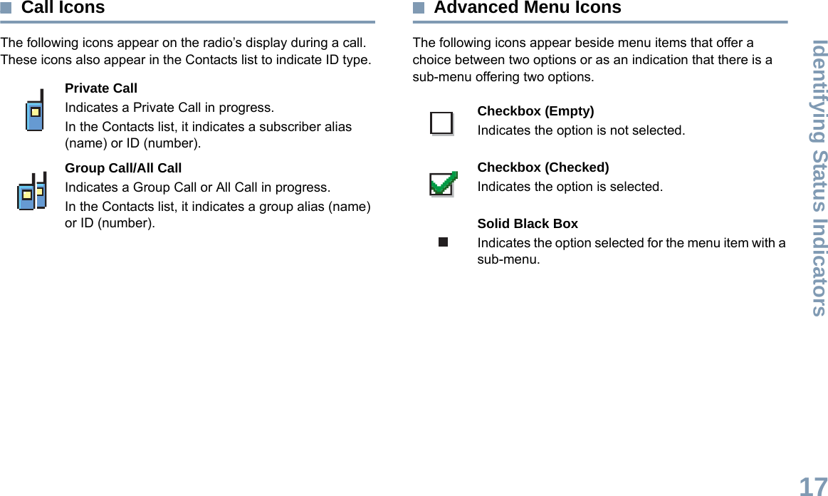 Identifying Status IndicatorsEnglish17Call IconsThe following icons appear on the radio’s display during a call. These icons also appear in the Contacts list to indicate ID type.Advanced Menu IconsThe following icons appear beside menu items that offer a choice between two options or as an indication that there is a sub-menu offering two options. Private CallIndicates a Private Call in progress. In the Contacts list, it indicates a subscriber alias (name) or ID (number).Group Call/All CallIndicates a Group Call or All Call in progress. In the Contacts list, it indicates a group alias (name) or ID (number).Checkbox (Empty)Indicates the option is not selected.Checkbox (Checked)Indicates the option is selected.Solid Black BoxIndicates the option selected for the menu item with a sub-menu. 