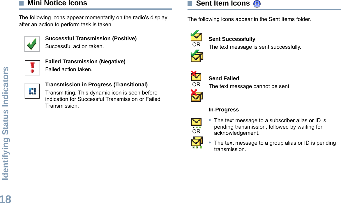 Identifying Status IndicatorsEnglish18Mini Notice IconsThe following icons appear momentarily on the radio’s display after an action to perform task is taken. Sent Item Icons The following icons appear in the Sent Items folder.Successful Transmission (Positive)Successful action taken.Failed Transmission (Negative)Failed action taken.Transmission in Progress (Transitional)Transmitting. This dynamic icon is seen before indication for Successful Transmission or Failed Transmission.Sent SuccessfullyThe text message is sent successfully.Send FailedThe text message cannot be sent.In-Progress•The text message to a subscriber alias or ID is pending transmission, followed by waiting for acknowledgement.•The text message to a group alias or ID is pending transmission.OROROR