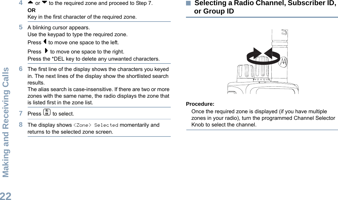 Making and Receiving CallsEnglish224^ or v to the required zone and proceed to Step 7.ORKey in the first character of the required zone.5A blinking cursor appears.Use the keypad to type the required zone.Press &lt; to move one space to the left.Press  &gt; to move one space to the right.Press the *DEL key to delete any unwanted characters.6The first line of the display shows the characters you keyed in. The next lines of the display show the shortlisted search results.The alias search is case-insensitive. If there are two or more zones with the same name, the radio displays the zone that is listed first in the zone list.7Press c to select.8The display shows &lt;Zone&gt; Selected momentarily and returns to the selected zone screen.Selecting a Radio Channel, Subscriber ID, or Group IDProcedure:Once the required zone is displayed (if you have multiple zones in your radio), turn the programmed Channel Selector Knob to select the channel.