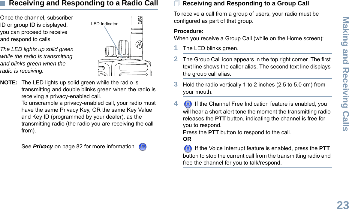 Making and Receiving CallsEnglish23Receiving and Responding to a Radio CallOnce the channel, subscriber ID or group ID is displayed, you can proceed to receive and respond to calls.The LED lights up solid green while the radio is transmitting and blinks green when the radio is receiving.NOTE: The LED lights up solid green while the radio is transmitting and double blinks green when the radio is receiving a privacy-enabled call.To unscramble a privacy-enabled call, your radio must have the same Privacy Key, OR the same Key Value and Key ID (programmed by your dealer), as the transmitting radio (the radio you are receiving the call from). See Privacy on page 82 for more information. Receiving and Responding to a Group CallTo receive a call from a group of users, your radio must be configured as part of that group.Procedure:When you receive a Group Call (while on the Home screen):1The LED blinks green. 2The Group Call icon appears in the top right corner. The first text line shows the caller alias. The second text line displays the group call alias. 3Hold the radio vertically 1 to 2 inches (2.5 to 5.0 cm) from your mouth. 4 If the Channel Free Indication feature is enabled, you will hear a short alert tone the moment the transmitting radio releases the PTT button, indicating the channel is free for you to respond.Press the PTT button to respond to the call.OR If the Voice Interrupt feature is enabled, press the PTT button to stop the current call from the transmitting radio and free the channel for you to talk/respond.LED Indicator