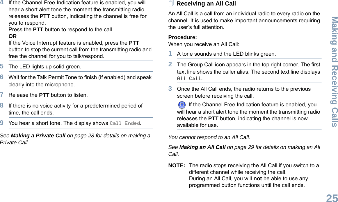 Making and Receiving CallsEnglish254If the Channel Free Indication feature is enabled, you will hear a short alert tone the moment the transmitting radio releases the PTT button, indicating the channel is free for you to respond.Press the PTT button to respond to the call.ORIf the Voice Interrupt feature is enabled, press the PTT button to stop the current call from the transmitting radio and free the channel for you to talk/respond.5The LED lights up solid green.6Wait for the Talk Permit Tone to finish (if enabled) and speak clearly into the microphone.7Release the PTT button to listen.8If there is no voice activity for a predetermined period of time, the call ends.9You hear a short tone. The display shows Call Ended.See Making a Private Call on page 28 for details on making a Private Call.Receiving an All CallAn All Call is a call from an individual radio to every radio on the channel. It is used to make important announcements requiring the user’s full attention.Procedure:When you receive an All Call:1A tone sounds and the LED blinks green. 2The Group Call icon appears in the top right corner. The first text line shows the caller alias. The second text line displays All Call.3Once the All Call ends, the radio returns to the previous screen before receiving the call.  If the Channel Free Indication feature is enabled, you will hear a short alert tone the moment the transmitting radio releases the PTT button, indicating the channel is now available for use.You cannot respond to an All Call.See Making an All Call on page 29 for details on making an All Call.NOTE: The radio stops receiving the All Call if you switch to a different channel while receiving the call.During an All Call, you will not be able to use any programmed button functions until the call ends.