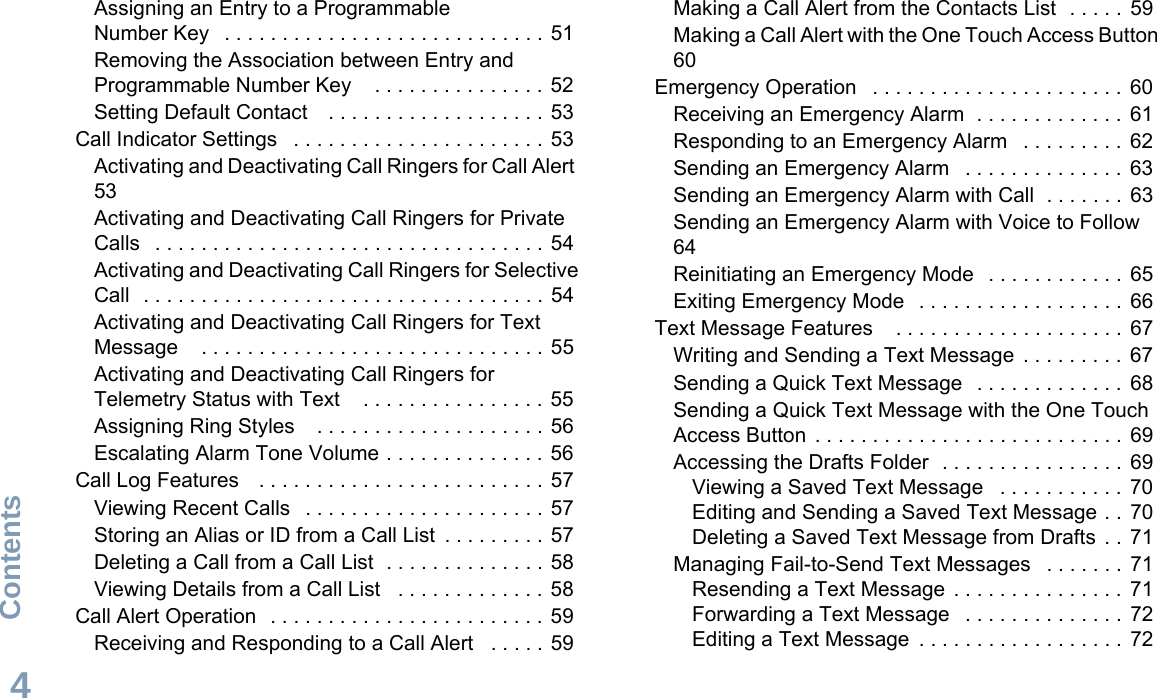 ContentsEnglish4Assigning an Entry to a Programmable Number Key   . . . . . . . . . . . . . . . . . . . . . . . . . . . . 51Removing the Association between Entry and Programmable Number Key    . . . . . . . . . . . . . . . 52Setting Default Contact    . . . . . . . . . . . . . . . . . . . 53Call Indicator Settings   . . . . . . . . . . . . . . . . . . . . . . 53Activating and Deactivating Call Ringers for Call Alert  53Activating and Deactivating Call Ringers for Private Calls   . . . . . . . . . . . . . . . . . . . . . . . . . . . . . . . . . . 54Activating and Deactivating Call Ringers for Selective Call  . . . . . . . . . . . . . . . . . . . . . . . . . . . . . . . . . . . 54Activating and Deactivating Call Ringers for Text Message    . . . . . . . . . . . . . . . . . . . . . . . . . . . . . .  55Activating and Deactivating Call Ringers for Telemetry Status with Text    . . . . . . . . . . . . . . . .  55Assigning Ring Styles    . . . . . . . . . . . . . . . . . . . .  56Escalating Alarm Tone Volume . . . . . . . . . . . . . . 56Call Log Features    . . . . . . . . . . . . . . . . . . . . . . . . . 57Viewing Recent Calls   . . . . . . . . . . . . . . . . . . . . . 57Storing an Alias or ID from a Call List  . . . . . . . . .  57Deleting a Call from a Call List  . . . . . . . . . . . . . .  58Viewing Details from a Call List   . . . . . . . . . . . . . 58Call Alert Operation   . . . . . . . . . . . . . . . . . . . . . . . . 59Receiving and Responding to a Call Alert   . . . . .  59Making a Call Alert from the Contacts List  . . . . .  59Making a Call Alert with the One Touch Access Button 60Emergency Operation   . . . . . . . . . . . . . . . . . . . . . .  60Receiving an Emergency Alarm  . . . . . . . . . . . . .  61Responding to an Emergency Alarm   . . . . . . . . .  62Sending an Emergency Alarm   . . . . . . . . . . . . . .  63Sending an Emergency Alarm with Call  . . . . . . .  63Sending an Emergency Alarm with Voice to Follow  64Reinitiating an Emergency Mode   . . . . . . . . . . . .  65Exiting Emergency Mode   . . . . . . . . . . . . . . . . . .  66Text Message Features    . . . . . . . . . . . . . . . . . . . .  67Writing and Sending a Text Message  . . . . . . . . .  67Sending a Quick Text Message   . . . . . . . . . . . . .  68Sending a Quick Text Message with the One Touch Access Button  . . . . . . . . . . . . . . . . . . . . . . . . . . .  69Accessing the Drafts Folder  . . . . . . . . . . . . . . . .  69Viewing a Saved Text Message   . . . . . . . . . . .  70Editing and Sending a Saved Text Message . .  70Deleting a Saved Text Message from Drafts . .  71Managing Fail-to-Send Text Messages   . . . . . . .  71Resending a Text Message  . . . . . . . . . . . . . . .  71Forwarding a Text Message   . . . . . . . . . . . . . .  72Editing a Text Message  . . . . . . . . . . . . . . . . . .  72