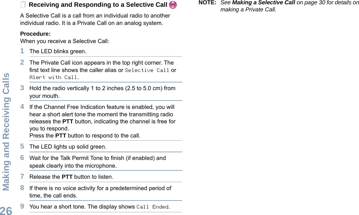 Making and Receiving CallsEnglish26Receiving and Responding to a Selective Call  A Selective Call is a call from an individual radio to another individual radio. It is a Private Call on an analog system.Procedure:When you receive a Selective Call:1The LED blinks green.2The Private Call icon appears in the top right corner. The first text line shows the caller alias or Selective Call or Alert with Call. 3Hold the radio vertically 1 to 2 inches (2.5 to 5.0 cm) from your mouth.4If the Channel Free Indication feature is enabled, you will hear a short alert tone the moment the transmitting radio releases the PTT button, indicating the channel is free for you to respond.Press the PTT button to respond to the call.5The LED lights up solid green.6Wait for the Talk Permit Tone to finish (if enabled) and speak clearly into the microphone.7Release the PTT button to listen.8If there is no voice activity for a predetermined period of time, the call ends.9You hear a short tone. The display shows Call Ended.NOTE: See Making a Selective Call on page 30 for details on making a Private Call.