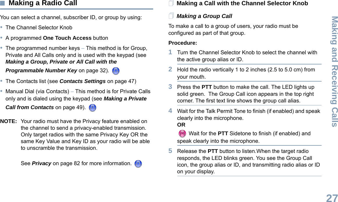 Making and Receiving CallsEnglish27Making a Radio CallYou can select a channel, subscriber ID, or group by using:•The Channel Selector Knob•A programmed One Touch Access button •The programmed number keys – This method is for Group, Private and All Calls only and is used with the keypad (see Making a Group, Private or All Call with the Programmable Number Key on page 32). •The Contacts list (see Contacts Settings on page 47)•Manual Dial (via Contacts) – This method is for Private Calls only and is dialed using the keypad (see Making a Private Call from Contacts on page 49). NOTE: Your radio must have the Privacy feature enabled on the channel to send a privacy-enabled transmission. Only target radios with the same Privacy Key OR the same Key Value and Key ID as your radio will be able to unscramble the transmission. See Privacy on page 82 for more information. Making a Call with the Channel Selector KnobMaking a Group CallTo make a call to a group of users, your radio must be configured as part of that group.Procedure:1Turn the Channel Selector Knob to select the channel with the active group alias or ID. 2Hold the radio vertically 1 to 2 inches (2.5 to 5.0 cm) from your mouth.3Press the PTT button to make the call. The LED lights up solid green.  The Group Call icon appears in the top right corner. The first text line shows the group call alias. 4Wait for the Talk Permit Tone to finish (if enabled) and speak clearly into the microphone.OR Wait for the PTT Sidetone to finish (if enabled) and speak clearly into the microphone.5Release the PTT button to listen.When the target radio responds, the LED blinks green. You see the Group Call icon, the group alias or ID, and transmitting radio alias or ID on your display.