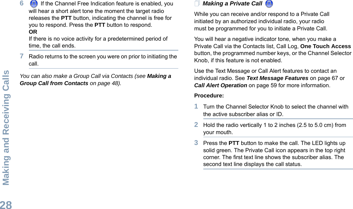 Making and Receiving CallsEnglish286 If the Channel Free Indication feature is enabled, you will hear a short alert tone the moment the target radio releases the PTT button, indicating the channel is free for you to respond. Press the PTT button to respond.ORIf there is no voice activity for a predetermined period of time, the call ends.7Radio returns to the screen you were on prior to initiating the call.You can also make a Group Call via Contacts (see Making a Group Call from Contacts on page 48).Making a Private Call While you can receive and/or respond to a Private Call    initiated by an authorized individual radio, your radio must be programmed for you to initiate a Private Call.You will hear a negative indicator tone, when you make a Private Call via the Contacts list, Call Log, One Touch Access button, the programmed number keys, or the Channel Selector Knob, if this feature is not enabled.Use the Text Message or Call Alert features to contact an individual radio. See Text Message Features on page 67 or Call Alert Operation on page 59 for more information.Procedure:1Turn the Channel Selector Knob to select the channel with the active subscriber alias or ID.2Hold the radio vertically 1 to 2 inches (2.5 to 5.0 cm) from your mouth.3Press the PTT button to make the call. The LED lights up solid green. The Private Call icon appears in the top right corner. The first text line shows the subscriber alias. The second text line displays the call status. 