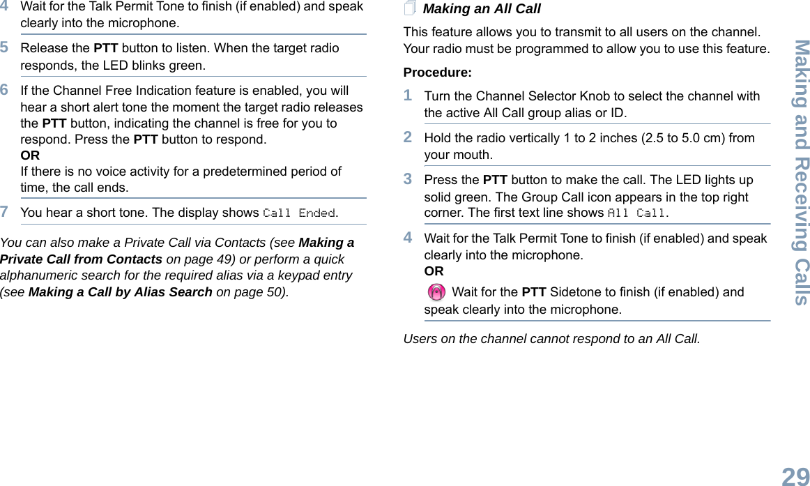 Making and Receiving CallsEnglish294Wait for the Talk Permit Tone to finish (if enabled) and speak clearly into the microphone. 5Release the PTT button to listen. When the target radio responds, the LED blinks green.6If the Channel Free Indication feature is enabled, you will hear a short alert tone the moment the target radio releases the PTT button, indicating the channel is free for you to respond. Press the PTT button to respond.ORIf there is no voice activity for a predetermined period of time, the call ends.7You hear a short tone. The display shows Call Ended.You can also make a Private Call via Contacts (see Making a Private Call from Contacts on page 49) or perform a quick alphanumeric search for the required alias via a keypad entry (see Making a Call by Alias Search on page 50).Making an All CallThis feature allows you to transmit to all users on the channel. Your radio must be programmed to allow you to use this feature.Procedure:1Turn the Channel Selector Knob to select the channel with the active All Call group alias or ID.2Hold the radio vertically 1 to 2 inches (2.5 to 5.0 cm) from your mouth.3Press the PTT button to make the call. The LED lights up solid green. The Group Call icon appears in the top right corner. The first text line shows All Call. 4Wait for the Talk Permit Tone to finish (if enabled) and speak clearly into the microphone.OR Wait for the PTT Sidetone to finish (if enabled) and speak clearly into the microphone.Users on the channel cannot respond to an All Call.