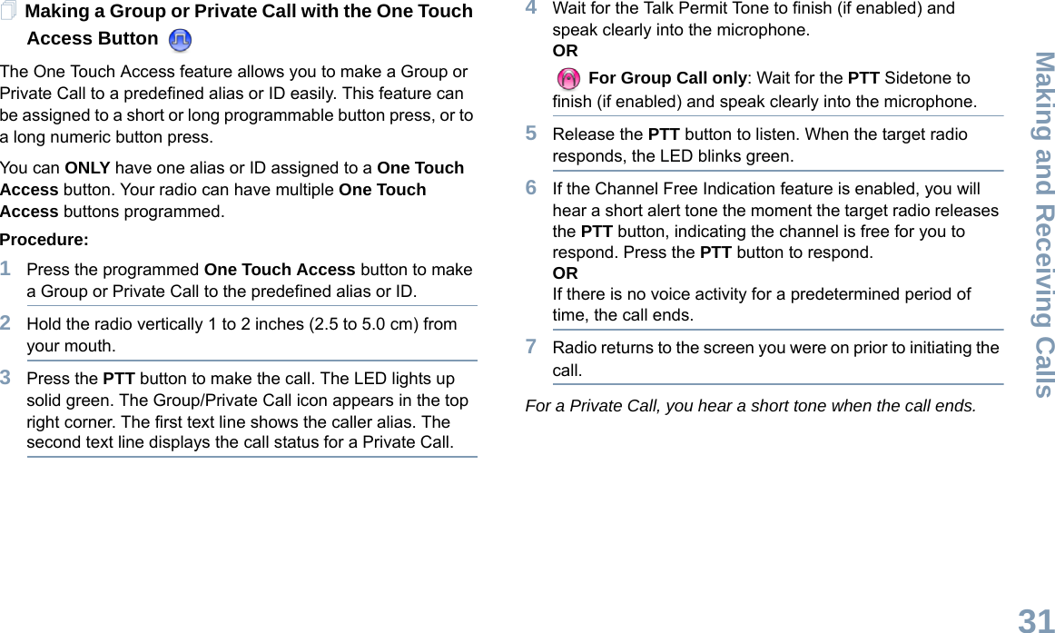 Making and Receiving CallsEnglish31Making a Group or Private Call with the One Touch Access Button The One Touch Access feature allows you to make a Group or Private Call to a predefined alias or ID easily. This feature can be assigned to a short or long programmable button press, or to a long numeric button press.You can ONLY have one alias or ID assigned to a One Touch Access button. Your radio can have multiple One Touch Access buttons programmed.Procedure:1Press the programmed One Touch Access button to make a Group or Private Call to the predefined alias or ID.2Hold the radio vertically 1 to 2 inches (2.5 to 5.0 cm) from your mouth.3Press the PTT button to make the call. The LED lights up solid green. The Group/Private Call icon appears in the top right corner. The first text line shows the caller alias. The second text line displays the call status for a Private Call. 4Wait for the Talk Permit Tone to finish (if enabled) and speak clearly into the microphone.OR For Group Call only: Wait for the PTT Sidetone to finish (if enabled) and speak clearly into the microphone.5Release the PTT button to listen. When the target radio responds, the LED blinks green.6If the Channel Free Indication feature is enabled, you will hear a short alert tone the moment the target radio releases the PTT button, indicating the channel is free for you to respond. Press the PTT button to respond.ORIf there is no voice activity for a predetermined period of time, the call ends.7Radio returns to the screen you were on prior to initiating the call.For a Private Call, you hear a short tone when the call ends.