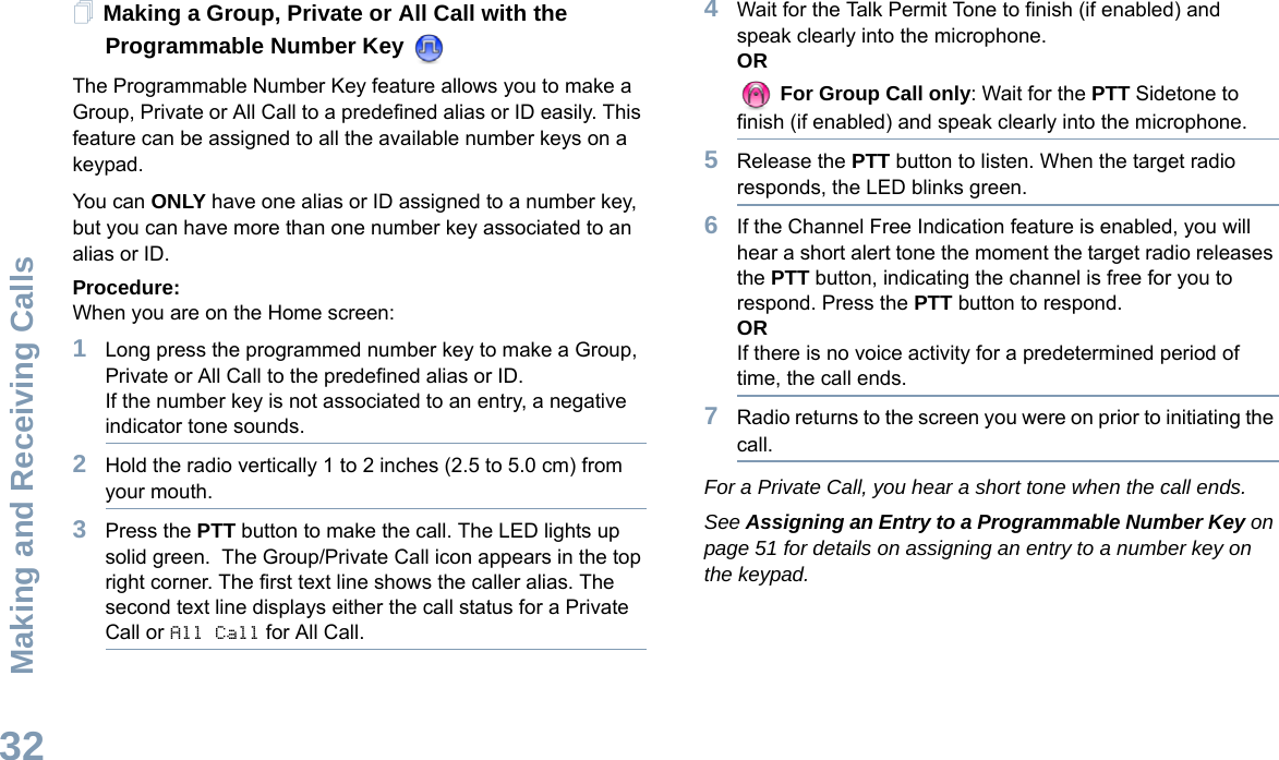 Making and Receiving CallsEnglish32Making a Group, Private or All Call with the Programmable Number Key The Programmable Number Key feature allows you to make a Group, Private or All Call to a predefined alias or ID easily. This feature can be assigned to all the available number keys on a keypad.You can ONLY have one alias or ID assigned to a number key, but you can have more than one number key associated to an alias or ID.Procedure:When you are on the Home screen:1Long press the programmed number key to make a Group, Private or All Call to the predefined alias or ID.If the number key is not associated to an entry, a negative indicator tone sounds.2Hold the radio vertically 1 to 2 inches (2.5 to 5.0 cm) from your mouth.3Press the PTT button to make the call. The LED lights up solid green.  The Group/Private Call icon appears in the top right corner. The first text line shows the caller alias. The second text line displays either the call status for a Private Call or All Call for All Call. 4Wait for the Talk Permit Tone to finish (if enabled) and speak clearly into the microphone.OR For Group Call only: Wait for the PTT Sidetone to finish (if enabled) and speak clearly into the microphone.5Release the PTT button to listen. When the target radio responds, the LED blinks green.6If the Channel Free Indication feature is enabled, you will hear a short alert tone the moment the target radio releases the PTT button, indicating the channel is free for you to respond. Press the PTT button to respond.ORIf there is no voice activity for a predetermined period of time, the call ends.7Radio returns to the screen you were on prior to initiating the call.For a Private Call, you hear a short tone when the call ends.See Assigning an Entry to a Programmable Number Key on page 51 for details on assigning an entry to a number key on the keypad.