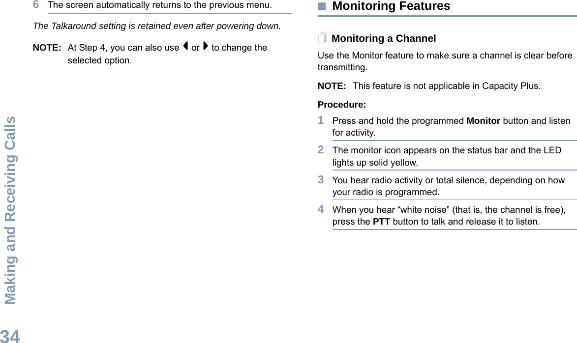 Making and Receiving CallsEnglish346The screen automatically returns to the previous menu.The Talkaround setting is retained even after powering down.NOTE: At Step 4, you can also use &lt; or &gt; to change the selected option.Monitoring FeaturesMonitoring a ChannelUse the Monitor feature to make sure a channel is clear before transmitting.NOTE: This feature is not applicable in Capacity Plus.Procedure:1Press and hold the programmed Monitor button and listen for activity.2The monitor icon appears on the status bar and the LED lights up solid yellow.3You hear radio activity or total silence, depending on how your radio is programmed.4When you hear “white noise” (that is, the channel is free), press the PTT button to talk and release it to listen.