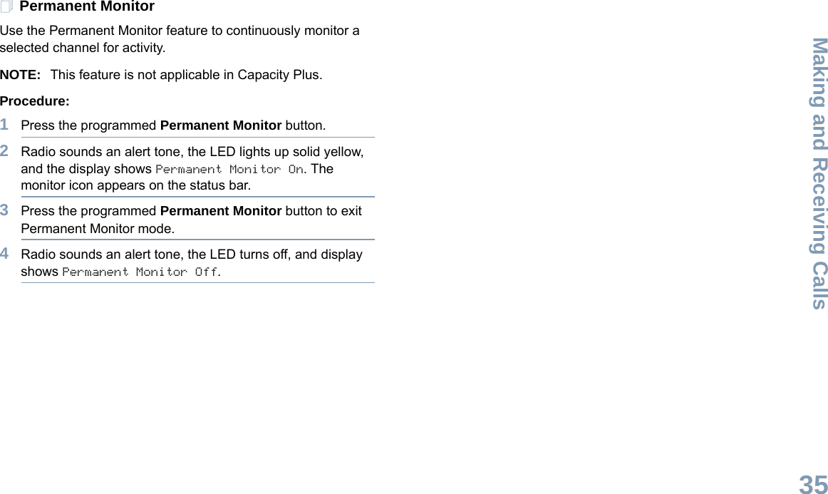 Making and Receiving CallsEnglish35Permanent MonitorUse the Permanent Monitor feature to continuously monitor a selected channel for activity. NOTE: This feature is not applicable in Capacity Plus.Procedure:1Press the programmed Permanent Monitor button.2Radio sounds an alert tone, the LED lights up solid yellow, and the display shows Permanent Monitor On. The monitor icon appears on the status bar.3Press the programmed Permanent Monitor button to exit Permanent Monitor mode.4Radio sounds an alert tone, the LED turns off, and display shows Permanent Monitor Off.
