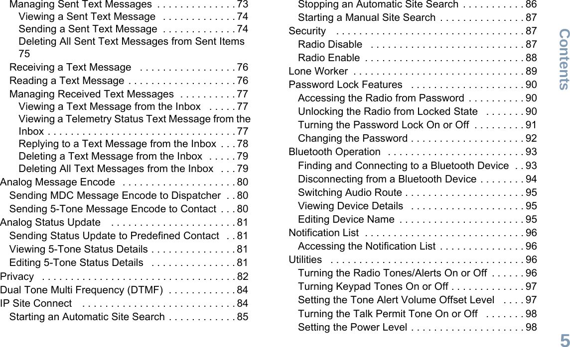 ContentsEnglish5Managing Sent Text Messages  . . . . . . . . . . . . . . 73Viewing a Sent Text Message   . . . . . . . . . . . . . 74Sending a Sent Text Message  . . . . . . . . . . . . . 74Deleting All Sent Text Messages from Sent Items 75Receiving a Text Message   . . . . . . . . . . . . . . . . . 76Reading a Text Message . . . . . . . . . . . . . . . . . . . 76Managing Received Text Messages  . . . . . . . . . . 77Viewing a Text Message from the Inbox   . . . . . 77Viewing a Telemetry Status Text Message from the Inbox . . . . . . . . . . . . . . . . . . . . . . . . . . . . . . . . . 77Replying to a Text Message from the Inbox  . . . 78Deleting a Text Message from the Inbox  . . . . . 79Deleting All Text Messages from the Inbox   . . . 79Analog Message Encode   . . . . . . . . . . . . . . . . . . . . 80Sending MDC Message Encode to Dispatcher  . . 80Sending 5-Tone Message Encode to Contact  . . . 80Analog Status Update    . . . . . . . . . . . . . . . . . . . . . . 81Sending Status Update to Predefined Contact   . . 81Viewing 5-Tone Status Details . . . . . . . . . . . . . . . 81Editing 5-Tone Status Details   . . . . . . . . . . . . . . . 81Privacy   . . . . . . . . . . . . . . . . . . . . . . . . . . . . . . . . . . 82Dual Tone Multi Frequency (DTMF)  . . . . . . . . . . . . 84IP Site Connect    . . . . . . . . . . . . . . . . . . . . . . . . . . . 84Starting an Automatic Site Search . . . . . . . . . . . . 85Stopping an Automatic Site Search  . . . . . . . . . . . 86Starting a Manual Site Search . . . . . . . . . . . . . . . 87Security    . . . . . . . . . . . . . . . . . . . . . . . . . . . . . . . . . 87Radio Disable   . . . . . . . . . . . . . . . . . . . . . . . . . . . 87Radio Enable  . . . . . . . . . . . . . . . . . . . . . . . . . . . . 88Lone Worker  . . . . . . . . . . . . . . . . . . . . . . . . . . . . . . 89Password Lock Features   . . . . . . . . . . . . . . . . . . . . 90Accessing the Radio from Password  . . . . . . . . . . 90Unlocking the Radio from Locked State   . . . . . . . 90Turning the Password Lock On or Off  . . . . . . . . . 91Changing the Password . . . . . . . . . . . . . . . . . . . . 92Bluetooth Operation   . . . . . . . . . . . . . . . . . . . . . . . . 93Finding and Connecting to a Bluetooth Device  . . 93Disconnecting from a Bluetooth Device . . . . . . . . 94Switching Audio Route . . . . . . . . . . . . . . . . . . . . . 95Viewing Device Details   . . . . . . . . . . . . . . . . . . . . 95Editing Device Name  . . . . . . . . . . . . . . . . . . . . . . 95Notification List  . . . . . . . . . . . . . . . . . . . . . . . . . . . . 96Accessing the Notification List  . . . . . . . . . . . . . . . 96Utilities   . . . . . . . . . . . . . . . . . . . . . . . . . . . . . . . . . . 96Turning the Radio Tones/Alerts On or Off  . . . . . . 96Turning Keypad Tones On or Off . . . . . . . . . . . . . 97Setting the Tone Alert Volume Offset Level   . . . . 97Turning the Talk Permit Tone On or Off   . . . . . . . 98Setting the Power Level . . . . . . . . . . . . . . . . . . . . 98