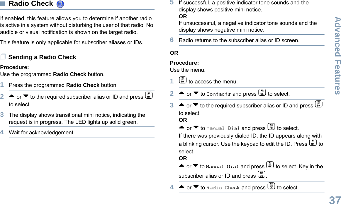 Advanced FeaturesEnglish37Radio Check If enabled, this feature allows you to determine if another radio is active in a system without disturbing the user of that radio. No audible or visual notification is shown on the target radio.This feature is only applicable for subscriber aliases or IDs.Sending a Radio CheckProcedure: Use the programmed Radio Check button.1Press the programmed Radio Check button.2^ or v to the required subscriber alias or ID and press c to select.3The display shows transitional mini notice, indicating the request is in progress. The LED lights up solid green. 4Wait for acknowledgement.5If successful, a positive indicator tone sounds and the display shows positive mini notice. ORIf unsuccessful, a negative indicator tone sounds and the display shows negative mini notice.6Radio returns to the subscriber alias or ID screen.ORProcedure: Use the menu.1c to access the menu.2^ or v to Contacts and press c to select.3^ or v to the required subscriber alias or ID and press c to select.OR^ or v to Manual Dial and press c to select. If there was previously dialed ID, the ID appears along with a blinking cursor. Use the keypad to edit the ID. Press c to select.OR^ or v to Manual Dial and press c to select. Key in the subscriber alias or ID and press c.4^ or v to Radio Check and press c to select.