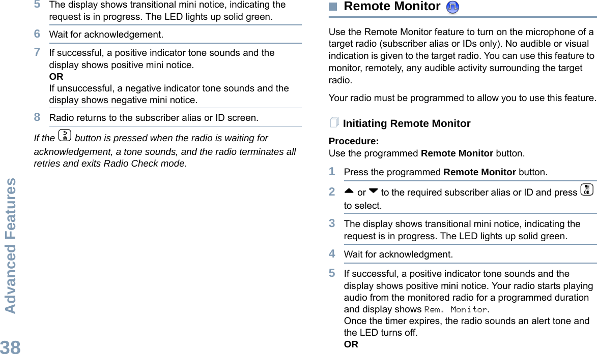 Advanced FeaturesEnglish385The display shows transitional mini notice, indicating the request is in progress. The LED lights up solid green. 6Wait for acknowledgement.7If successful, a positive indicator tone sounds and the display shows positive mini notice. ORIf unsuccessful, a negative indicator tone sounds and the display shows negative mini notice.8Radio returns to the subscriber alias or ID screen.If the d button is pressed when the radio is waiting for acknowledgement, a tone sounds, and the radio terminates all retries and exits Radio Check mode.Remote Monitor Use the Remote Monitor feature to turn on the microphone of a target radio (subscriber alias or IDs only). No audible or visual indication is given to the target radio. You can use this feature to monitor, remotely, any audible activity surrounding the target radio.Your radio must be programmed to allow you to use this feature.Initiating Remote MonitorProcedure: Use the programmed Remote Monitor button.1Press the programmed Remote Monitor button.2^ or v to the required subscriber alias or ID and press c to select.3The display shows transitional mini notice, indicating the request is in progress. The LED lights up solid green.4Wait for acknowledgment.5If successful, a positive indicator tone sounds and the display shows positive mini notice. Your radio starts playing audio from the monitored radio for a programmed duration and display shows Rem. Monitor. Once the timer expires, the radio sounds an alert tone and the LED turns off.OR