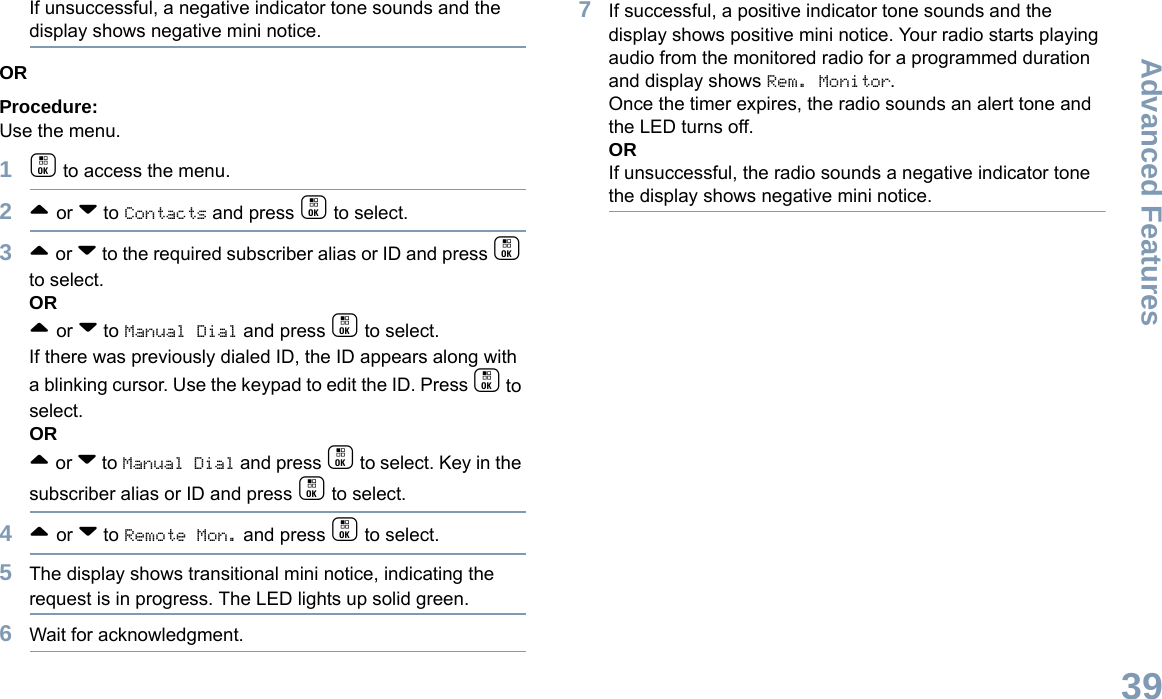 Advanced FeaturesEnglish39If unsuccessful, a negative indicator tone sounds and the display shows negative mini notice.ORProcedure: Use the menu.1c to access the menu.2^ or v to Contacts and press c to select.3^ or v to the required subscriber alias or ID and press c to select.OR^ or v to Manual Dial and press c to select. If there was previously dialed ID, the ID appears along with a blinking cursor. Use the keypad to edit the ID. Press c to select.OR^ or v to Manual Dial and press c to select. Key in the subscriber alias or ID and press c to select.4^ or v to Remote Mon. and press c to select.5The display shows transitional mini notice, indicating the request is in progress. The LED lights up solid green.6Wait for acknowledgment.7If successful, a positive indicator tone sounds and the display shows positive mini notice. Your radio starts playing audio from the monitored radio for a programmed duration and display shows Rem. Monitor. Once the timer expires, the radio sounds an alert tone and the LED turns off.ORIf unsuccessful, the radio sounds a negative indicator tone the display shows negative mini notice.