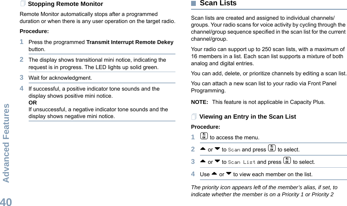 Advanced FeaturesEnglish40Stopping Remote MonitorRemote Monitor automatically stops after a programmed duration or when there is any user operation on the target radio.Procedure: 1Press the programmed Transmit Interrupt Remote Dekey button.2The display shows transitional mini notice, indicating the request is in progress. The LED lights up solid green. 3Wait for acknowledgment.4If successful, a positive indicator tone sounds and the display shows positive mini notice.ORIf unsuccessful, a negative indicator tone sounds and the display shows negative mini notice.Scan ListsScan lists are created and assigned to individual channels/groups. Your radio scans for voice activity by cycling through the channel/group sequence specified in the scan list for the current channel/group. Your radio can support up to 250 scan lists, with a maximum of 16 members in a list. Each scan list supports a mixture of both analog and digital entries.You can add, delete, or prioritize channels by editing a scan list.You can attach a new scan list to your radio via Front Panel Programming. NOTE: This feature is not applicable in Capacity Plus.Viewing an Entry in the Scan ListProcedure:1c to access the menu.2^ or v to Scan and press c to select.3^ or v to Scan List and press c to select.4Use ^ or v to view each member on the list.The priority icon appears left of the member’s alias, if set, to indicate whether the member is on a Priority 1 or Priority 2 