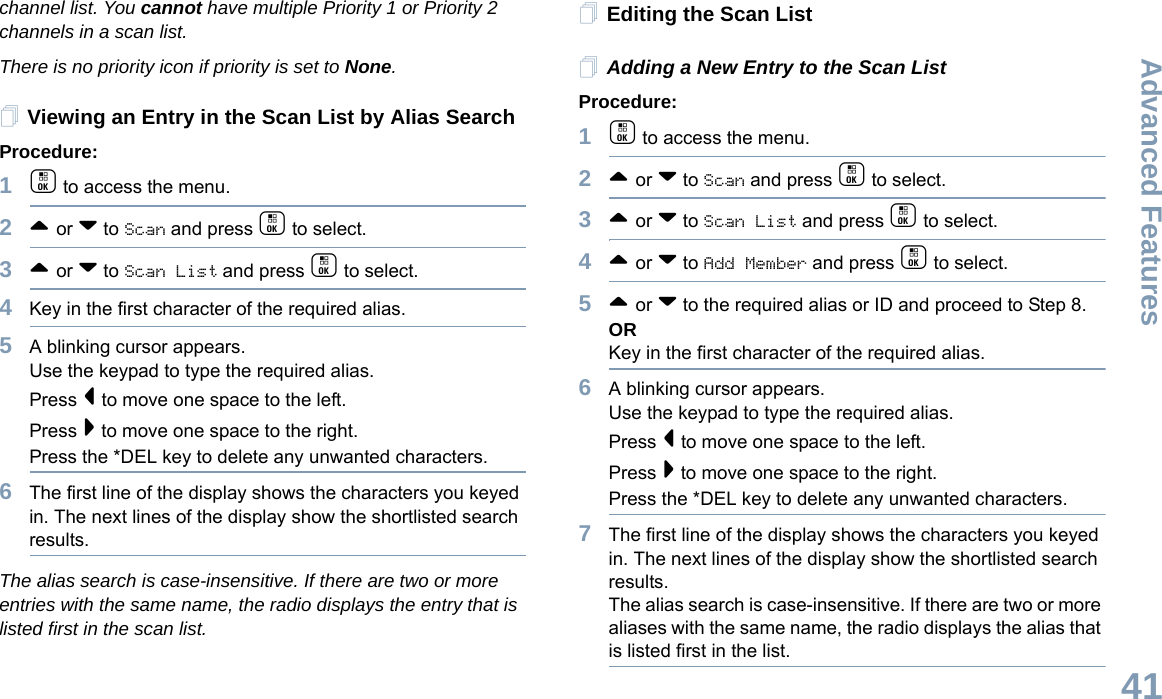 Advanced FeaturesEnglish41channel list. You cannot have multiple Priority 1 or Priority 2 channels in a scan list.There is no priority icon if priority is set to None.Viewing an Entry in the Scan List by Alias SearchProcedure:1c to access the menu.2^ or v to Scan and press c to select.3^ or v to Scan List and press c to select.4Key in the first character of the required alias.5A blinking cursor appears.Use the keypad to type the required alias.Press &lt; to move one space to the left.Press &gt; to move one space to the right.Press the *DEL key to delete any unwanted characters.6The first line of the display shows the characters you keyed in. The next lines of the display show the shortlisted search results.The alias search is case-insensitive. If there are two or more entries with the same name, the radio displays the entry that is listed first in the scan list.Editing the Scan ListAdding a New Entry to the Scan ListProcedure:1c to access the menu.2^ or v to Scan and press c to select.3^ or v to Scan List and press c to select.4^ or v to Add Member and press c to select.5^ or v to the required alias or ID and proceed to Step 8.ORKey in the first character of the required alias.6A blinking cursor appears.Use the keypad to type the required alias.Press &lt; to move one space to the left.Press &gt; to move one space to the right.Press the *DEL key to delete any unwanted characters.7The first line of the display shows the characters you keyed in. The next lines of the display show the shortlisted search results.The alias search is case-insensitive. If there are two or more aliases with the same name, the radio displays the alias that is listed first in the list.