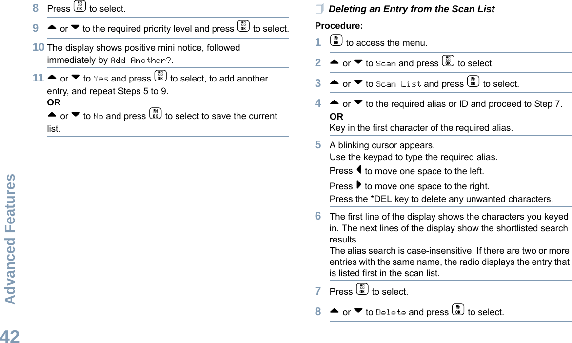 Advanced FeaturesEnglish428Press c to select.9^ or v to the required priority level and press c to select.10 The display shows positive mini notice, followed immediately by Add Another?.11 ^ or v to Yes and press c to select, to add another entry, and repeat Steps 5 to 9.OR^ or v to No and press c to select to save the current list.Deleting an Entry from the Scan ListProcedure:1c to access the menu.2^ or v to Scan and press c to select.3^ or v to Scan List and press c to select.4^ or v to the required alias or ID and proceed to Step 7.ORKey in the first character of the required alias.5A blinking cursor appears.Use the keypad to type the required alias.Press &lt; to move one space to the left.Press &gt; to move one space to the right.Press the *DEL key to delete any unwanted characters.6The first line of the display shows the characters you keyed in. The next lines of the display show the shortlisted search results.The alias search is case-insensitive. If there are two or more entries with the same name, the radio displays the entry that is listed first in the scan list.7Press c to select.8^ or v to Delete and press c to select.