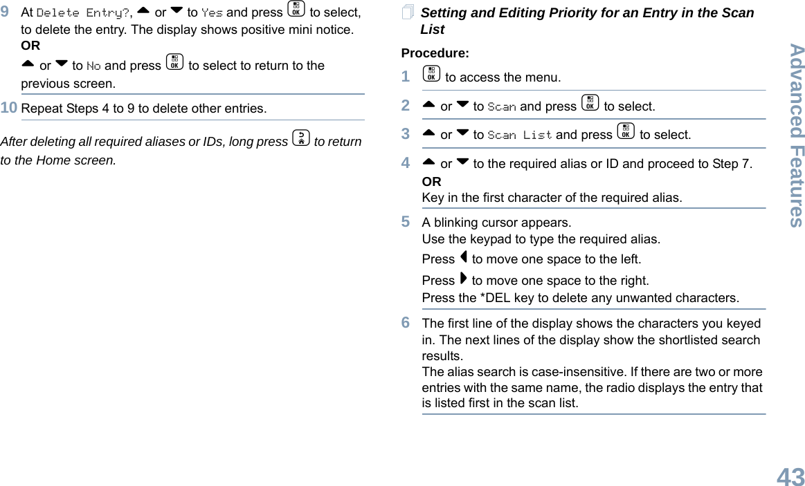 Advanced FeaturesEnglish439At Delete Entry?, ^ or v to Yes and press c to select, to delete the entry. The display shows positive mini notice. OR^ or v to No and press c to select to return to the previous screen.10 Repeat Steps 4 to 9 to delete other entries. After deleting all required aliases or IDs, long press d to return to the Home screen.Setting and Editing Priority for an Entry in the Scan ListProcedure:1c to access the menu.2^ or v to Scan and press c to select.3^ or v to Scan List and press c to select.4^ or v to the required alias or ID and proceed to Step 7.ORKey in the first character of the required alias.5A blinking cursor appears.Use the keypad to type the required alias.Press &lt; to move one space to the left.Press &gt; to move one space to the right.Press the *DEL key to delete any unwanted characters.6The first line of the display shows the characters you keyed in. The next lines of the display show the shortlisted search results.The alias search is case-insensitive. If there are two or more entries with the same name, the radio displays the entry that is listed first in the scan list.