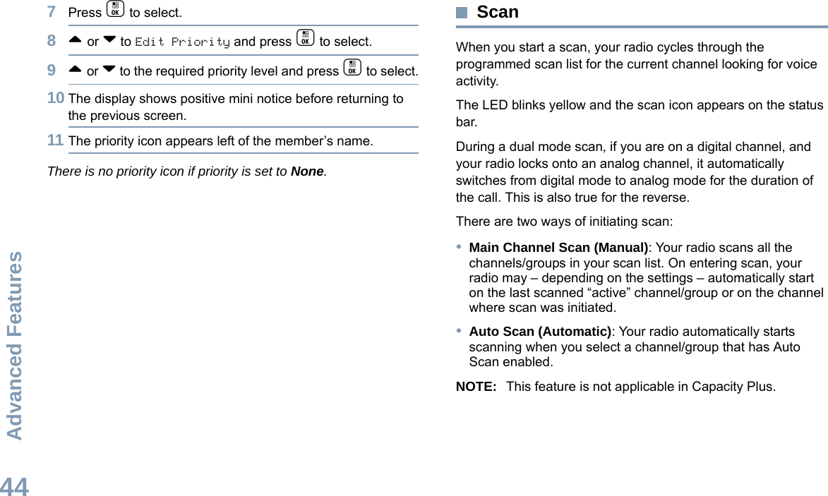 Advanced FeaturesEnglish447Press c to select.8^ or v to Edit Priority and press c to select.9^ or v to the required priority level and press c to select.10 The display shows positive mini notice before returning to the previous screen.11 The priority icon appears left of the member’s name.There is no priority icon if priority is set to None.ScanWhen you start a scan, your radio cycles through the programmed scan list for the current channel looking for voice activity.The LED blinks yellow and the scan icon appears on the status bar.During a dual mode scan, if you are on a digital channel, and your radio locks onto an analog channel, it automatically switches from digital mode to analog mode for the duration of the call. This is also true for the reverse.There are two ways of initiating scan: •Main Channel Scan (Manual): Your radio scans all the channels/groups in your scan list. On entering scan, your radio may – depending on the settings – automatically start on the last scanned “active” channel/group or on the channel where scan was initiated.•Auto Scan (Automatic): Your radio automatically starts scanning when you select a channel/group that has Auto Scan enabled.NOTE: This feature is not applicable in Capacity Plus.