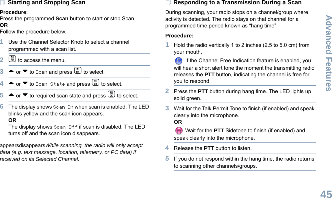 Advanced FeaturesEnglish45Starting and Stopping ScanProcedure: Press the programmed Scan button to start or stop Scan. OR Follow the procedure below.1Use the Channel Selector Knob to select a channel programmed with a scan list.2c to access the menu.3^ or v to Scan and press c to select.4^ or v to Scan State and press c to select.5^ or v to required scan state and press c to select.6The display shows Scan On when scan is enabled. The LED blinks yellow and the scan icon appears. ORThe display shows Scan Off if scan is disabled. The LED turns off and the scan icon disappears. appearsdisappearsWhile scanning, the radio will only accept data (e.g. text message, location, telemetry, or PC data) if received on its Selected Channel.Responding to a Transmission During a ScanDuring scanning, your radio stops on a channel/group where activity is detected. The radio stays on that channel for a programmed time period known as “hang time”. Procedure: 1Hold the radio vertically 1 to 2 inches (2.5 to 5.0 cm) from your mouth. If the Channel Free Indication feature is enabled, you will hear a short alert tone the moment the transmitting radio releases the PTT button, indicating the channel is free for you to respond.2Press the PTT button during hang time. The LED lights up solid green.3Wait for the Talk Permit Tone to finish (if enabled) and speak clearly into the microphone.OR Wait for the PTT Sidetone to finish (if enabled) and speak clearly into the microphone.4Release the PTT button to listen.5If you do not respond within the hang time, the radio returns to scanning other channels/groups.
