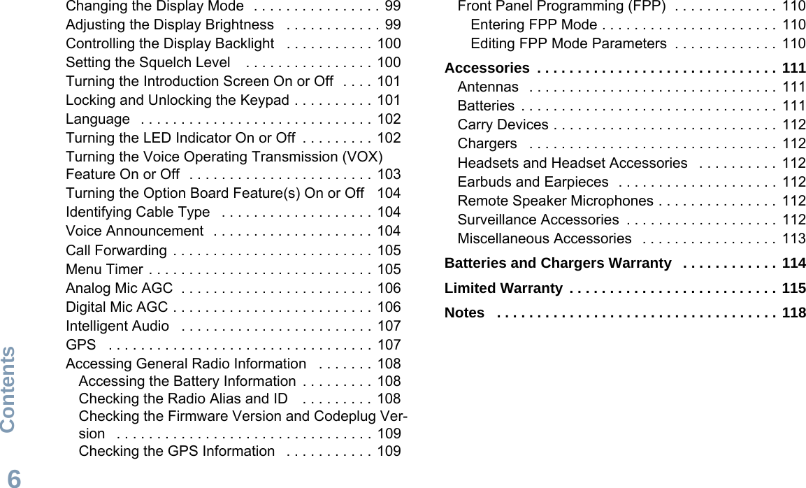 ContentsEnglish6Changing the Display Mode  . . . . . . . . . . . . . . . .  99Adjusting the Display Brightness   . . . . . . . . . . . . 99Controlling the Display Backlight   . . . . . . . . . . . 100Setting the Squelch Level    . . . . . . . . . . . . . . . .  100Turning the Introduction Screen On or Off  . . . .  101Locking and Unlocking the Keypad . . . . . . . . . . 101Language   . . . . . . . . . . . . . . . . . . . . . . . . . . . . . 102Turning the LED Indicator On or Off  . . . . . . . . . 102Turning the Voice Operating Transmission (VOX) Feature On or Off   . . . . . . . . . . . . . . . . . . . . . . . 103Turning the Option Board Feature(s) On or Off   104Identifying Cable Type   . . . . . . . . . . . . . . . . . . .  104Voice Announcement   . . . . . . . . . . . . . . . . . . . .  104Call Forwarding . . . . . . . . . . . . . . . . . . . . . . . . . 105Menu Timer . . . . . . . . . . . . . . . . . . . . . . . . . . . .  105Analog Mic AGC  . . . . . . . . . . . . . . . . . . . . . . . . 106Digital Mic AGC . . . . . . . . . . . . . . . . . . . . . . . . . 106Intelligent Audio   . . . . . . . . . . . . . . . . . . . . . . . . 107GPS   . . . . . . . . . . . . . . . . . . . . . . . . . . . . . . . . . 107Accessing General Radio Information   . . . . . . . 108Accessing the Battery Information  . . . . . . . . .  108Checking the Radio Alias and ID    . . . . . . . . . 108Checking the Firmware Version and Codeplug Ver-sion   . . . . . . . . . . . . . . . . . . . . . . . . . . . . . . . .  109Checking the GPS Information   . . . . . . . . . . . 109Front Panel Programming (FPP)  . . . . . . . . . . . . .  110Entering FPP Mode . . . . . . . . . . . . . . . . . . . . . .  110Editing FPP Mode Parameters  . . . . . . . . . . . . .  110Accessories  . . . . . . . . . . . . . . . . . . . . . . . . . . . . . . 111Antennas   . . . . . . . . . . . . . . . . . . . . . . . . . . . . . . .  111Batteries  . . . . . . . . . . . . . . . . . . . . . . . . . . . . . . . .  111Carry Devices . . . . . . . . . . . . . . . . . . . . . . . . . . . .  112Chargers   . . . . . . . . . . . . . . . . . . . . . . . . . . . . . . .  112Headsets and Headset Accessories   . . . . . . . . . .  112Earbuds and Earpieces  . . . . . . . . . . . . . . . . . . . .  112Remote Speaker Microphones . . . . . . . . . . . . . . .  112Surveillance Accessories  . . . . . . . . . . . . . . . . . . .  112Miscellaneous Accessories   . . . . . . . . . . . . . . . . .  113Batteries and Chargers Warranty   . . . . . . . . . . . . 114Limited Warranty . . . . . . . . . . . . . . . . . . . . . . . . . . 115Notes   . . . . . . . . . . . . . . . . . . . . . . . . . . . . . . . . . . . 118