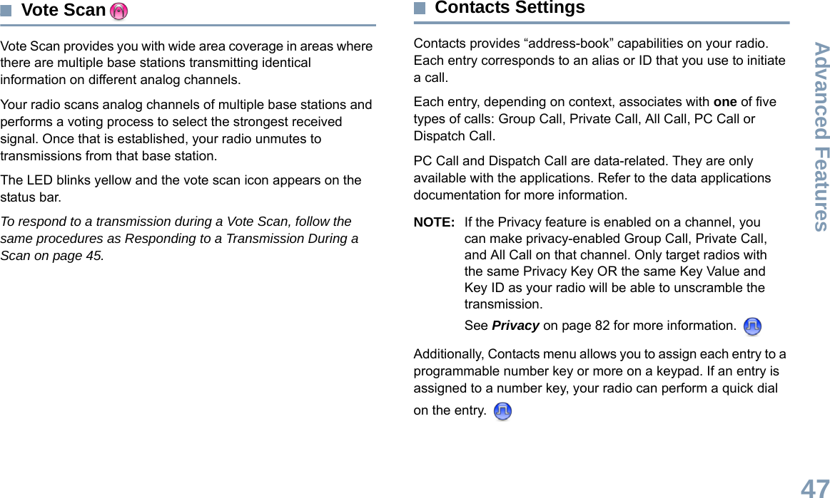 Advanced FeaturesEnglish47Vote ScanVote Scan provides you with wide area coverage in areas where there are multiple base stations transmitting identical information on different analog channels.Your radio scans analog channels of multiple base stations and performs a voting process to select the strongest received signal. Once that is established, your radio unmutes to transmissions from that base station. The LED blinks yellow and the vote scan icon appears on the status bar.To respond to a transmission during a Vote Scan, follow the same procedures as Responding to a Transmission During a Scan on page 45.Contacts SettingsContacts provides “address-book” capabilities on your radio. Each entry corresponds to an alias or ID that you use to initiate a call.Each entry, depending on context, associates with one of five types of calls: Group Call, Private Call, All Call, PC Call or Dispatch Call.PC Call and Dispatch Call are data-related. They are only available with the applications. Refer to the data applications documentation for more information.NOTE: If the Privacy feature is enabled on a channel, you can make privacy-enabled Group Call, Private Call, and All Call on that channel. Only target radios with the same Privacy Key OR the same Key Value and Key ID as your radio will be able to unscramble the transmission.See Privacy on page 82 for more information. Additionally, Contacts menu allows you to assign each entry to a programmable number key or more on a keypad. If an entry is assigned to a number key, your radio can perform a quick dial on the entry. 