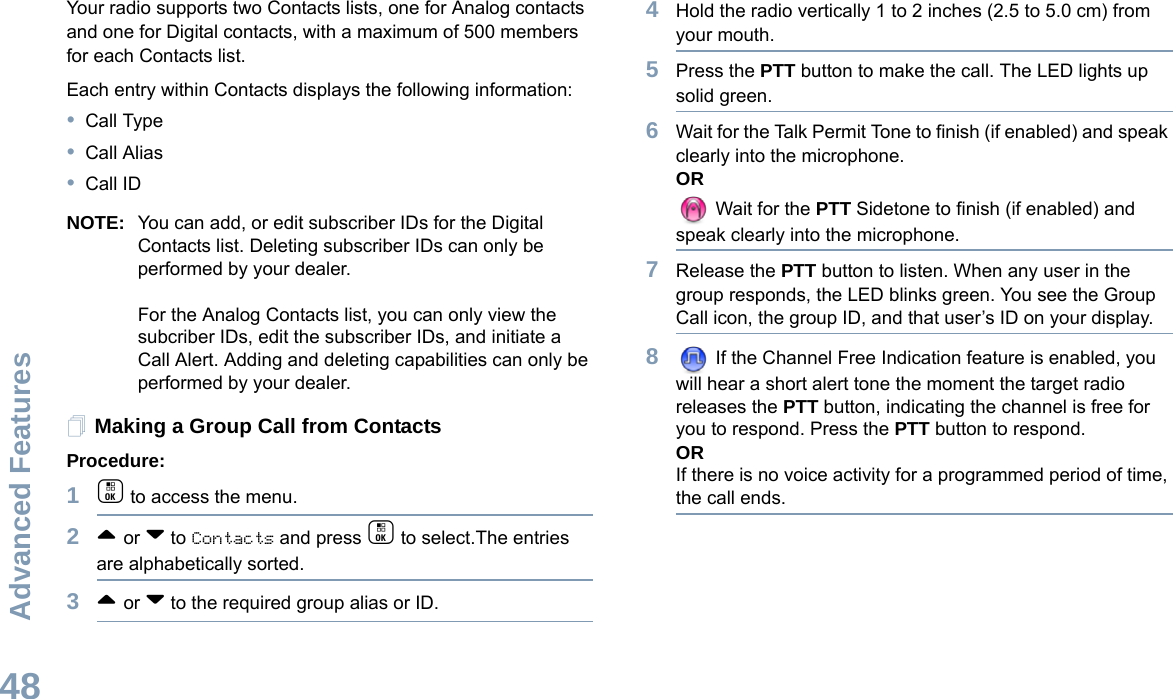 Advanced FeaturesEnglish48Your radio supports two Contacts lists, one for Analog contacts and one for Digital contacts, with a maximum of 500 members for each Contacts list.Each entry within Contacts displays the following information:•Call Type•Call Alias•Call IDNOTE: You can add, or edit subscriber IDs for the Digital Contacts list. Deleting subscriber IDs can only be performed by your dealer.For the Analog Contacts list, you can only view the subcriber IDs, edit the subscriber IDs, and initiate a Call Alert. Adding and deleting capabilities can only be performed by your dealer.Making a Group Call from ContactsProcedure:1c to access the menu.2^ or v to Contacts and press c to select.The entries are alphabetically sorted.3^ or v to the required group alias or ID.4Hold the radio vertically 1 to 2 inches (2.5 to 5.0 cm) from your mouth.5Press the PTT button to make the call. The LED lights up solid green.6Wait for the Talk Permit Tone to finish (if enabled) and speak clearly into the microphone.OR Wait for the PTT Sidetone to finish (if enabled) and speak clearly into the microphone.7Release the PTT button to listen. When any user in the group responds, the LED blinks green. You see the Group Call icon, the group ID, and that user’s ID on your display.8 If the Channel Free Indication feature is enabled, you will hear a short alert tone the moment the target radio releases the PTT button, indicating the channel is free for you to respond. Press the PTT button to respond. ORIf there is no voice activity for a programmed period of time, the call ends.