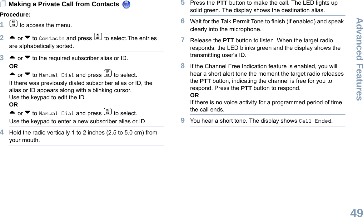 Advanced FeaturesEnglish49Making a Private Call from Contacts Procedure:1c to access the menu.2^ or v to Contacts and press c to select.The entries are alphabetically sorted.3^ or v to the required subscriber alias or ID.OR^ or v to Manual Dial and press c to select.If there was previously dialed subscriber alias or ID, the alias or ID appears along with a blinking cursor. Use the keypad to edit the ID.OR^ or v to Manual Dial and press c to select.Use the keypad to enter a new subscriber alias or ID.4Hold the radio vertically 1 to 2 inches (2.5 to 5.0 cm) from your mouth.5Press the PTT button to make the call. The LED lights up solid green. The display shows the destination alias.6Wait for the Talk Permit Tone to finish (if enabled) and speak clearly into the microphone.7Release the PTT button to listen. When the target radio responds, the LED blinks green and the display shows the transmitting user&apos;s ID.8If the Channel Free Indication feature is enabled, you will hear a short alert tone the moment the target radio releases the PTT button, indicating the channel is free for you to respond. Press the PTT button to respond.ORIf there is no voice activity for a programmed period of time, the call ends.9You hear a short tone. The display shows Call Ended.