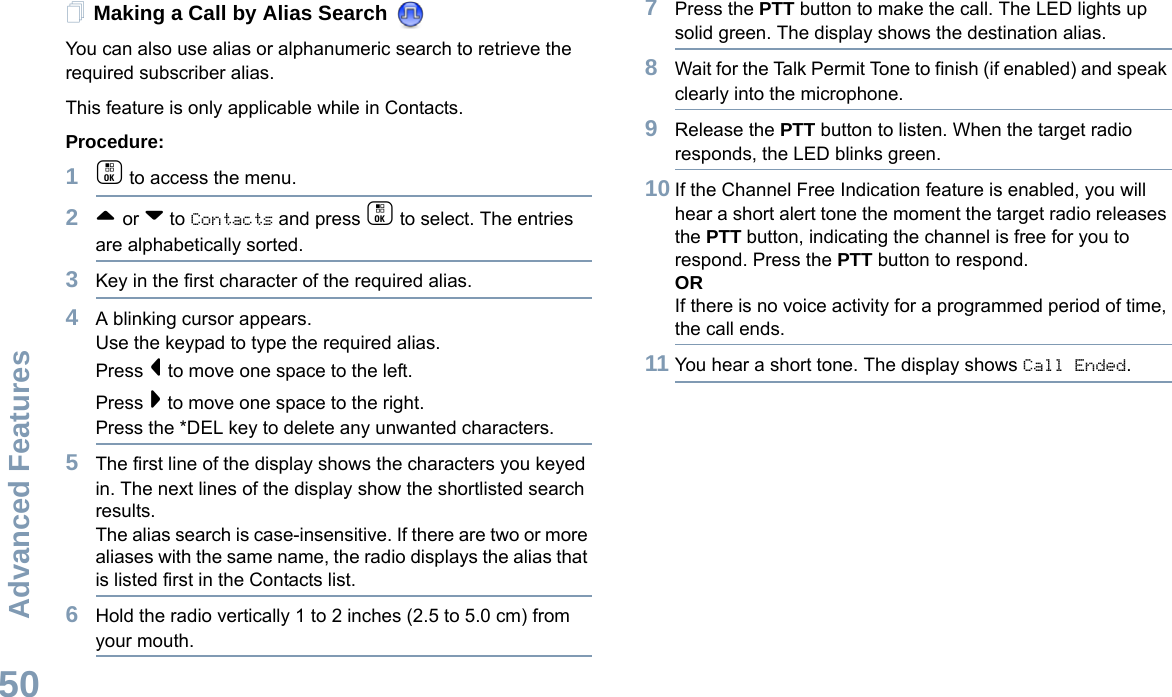 Advanced FeaturesEnglish50Making a Call by Alias Search You can also use alias or alphanumeric search to retrieve the required subscriber alias.This feature is only applicable while in Contacts.Procedure:1c to access the menu.2^ or v to Contacts and press c to select. The entries are alphabetically sorted.3Key in the first character of the required alias.4A blinking cursor appears.Use the keypad to type the required alias.Press &lt; to move one space to the left.Press &gt; to move one space to the right.Press the *DEL key to delete any unwanted characters.5The first line of the display shows the characters you keyed in. The next lines of the display show the shortlisted search results.The alias search is case-insensitive. If there are two or more aliases with the same name, the radio displays the alias that is listed first in the Contacts list.6Hold the radio vertically 1 to 2 inches (2.5 to 5.0 cm) from your mouth.7Press the PTT button to make the call. The LED lights up solid green. The display shows the destination alias.8Wait for the Talk Permit Tone to finish (if enabled) and speak clearly into the microphone.9Release the PTT button to listen. When the target radio responds, the LED blinks green.10 If the Channel Free Indication feature is enabled, you will hear a short alert tone the moment the target radio releases the PTT button, indicating the channel is free for you to respond. Press the PTT button to respond.ORIf there is no voice activity for a programmed period of time, the call ends.11 You hear a short tone. The display shows Call Ended.