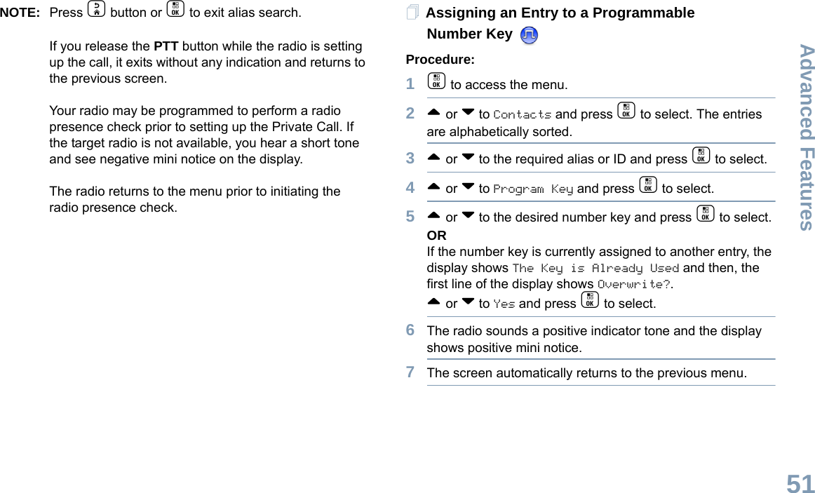 Advanced FeaturesEnglish51NOTE: Press d button or c to exit alias search.If you release the PTT button while the radio is setting up the call, it exits without any indication and returns to the previous screen.Your radio may be programmed to perform a radio presence check prior to setting up the Private Call. If the target radio is not available, you hear a short tone and see negative mini notice on the display.The radio returns to the menu prior to initiating the radio presence check.Assigning an Entry to a Programmable Number Key Procedure:1c to access the menu.2^ or v to Contacts and press c to select. The entries are alphabetically sorted.3^ or v to the required alias or ID and press c to select.4^ or v to Program Key and press c to select.5^ or v to the desired number key and press c to select.ORIf the number key is currently assigned to another entry, the display shows The Key is Already Used and then, the first line of the display shows Overwrite?.^ or v to Yes and press c to select.6The radio sounds a positive indicator tone and the display shows positive mini notice.7The screen automatically returns to the previous menu.