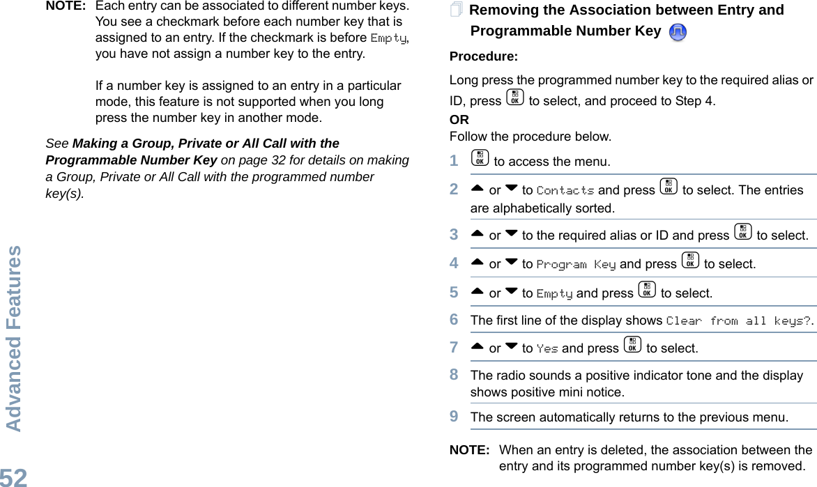 Advanced FeaturesEnglish52NOTE: Each entry can be associated to different number keys. You see a checkmark before each number key that is assigned to an entry. If the checkmark is before Empty, you have not assign a number key to the entry.If a number key is assigned to an entry in a particular mode, this feature is not supported when you long press the number key in another mode.See Making a Group, Private or All Call with the Programmable Number Key on page 32 for details on making a Group, Private or All Call with the programmed number key(s).Removing the Association between Entry and Programmable Number Key Procedure:Long press the programmed number key to the required alias or ID, press c to select, and proceed to Step 4.ORFollow the procedure below.1c to access the menu.2^ or v to Contacts and press c to select. The entries are alphabetically sorted.3^ or v to the required alias or ID and press c to select.4^ or v to Program Key and press c to select.5^ or v to Empty and press c to select.6The first line of the display shows Clear from all keys?.7^ or v to Yes and press c to select.8The radio sounds a positive indicator tone and the display shows positive mini notice.9The screen automatically returns to the previous menu.NOTE: When an entry is deleted, the association between the entry and its programmed number key(s) is removed.