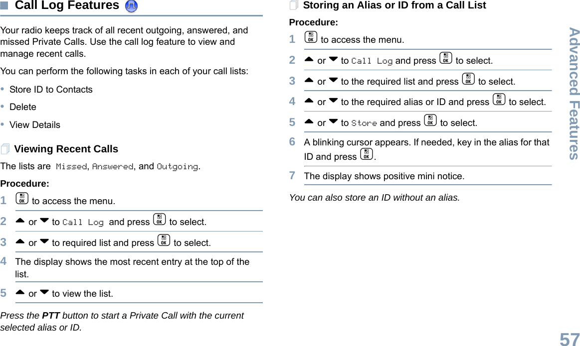 Advanced FeaturesEnglish57Call Log Features Your radio keeps track of all recent outgoing, answered, and missed Private Calls. Use the call log feature to view and manage recent calls.You can perform the following tasks in each of your call lists:•Store ID to Contacts•Delete•View DetailsViewing Recent CallsThe lists are Missed, Answered, and Outgoing.Procedure:1c to access the menu.2^ or v to Call Log and press c to select.3^ or v to required list and press c to select.4The display shows the most recent entry at the top of the list.5^ or v to view the list.Press the PTT button to start a Private Call with the current selected alias or ID.Storing an Alias or ID from a Call ListProcedure:1c to access the menu.2^ or v to Call Log and press c to select.3^ or v to the required list and press c to select.4^ or v to the required alias or ID and press c to select.5^ or v to Store and press c to select.6A blinking cursor appears. If needed, key in the alias for that ID and press c.7The display shows positive mini notice.You can also store an ID without an alias.