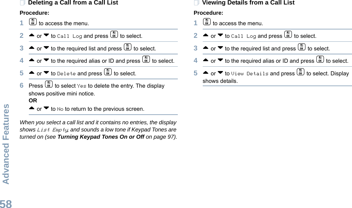 Advanced FeaturesEnglish58Deleting a Call from a Call ListProcedure:1c to access the menu.2^ or v to Call Log and press c to select.3^ or v to the required list and press c to select.4^ or v to the required alias or ID and press c to select.5^ or v to Delete and press c to select.6Press c to select Yes to delete the entry. The display shows positive mini notice.OR^ or v to No to return to the previous screen.When you select a call list and it contains no entries, the display shows List Empty, and sounds a low tone if Keypad Tones are turned on (see Turning Keypad Tones On or Off on page 97).Viewing Details from a Call ListProcedure:1c to access the menu.2^ or v to Call Log and press c to select.3^ or v to the required list and press c to select.4^ or v to the required alias or ID and press c to select.5^ or v to View Details and press c to select. Display shows details. 