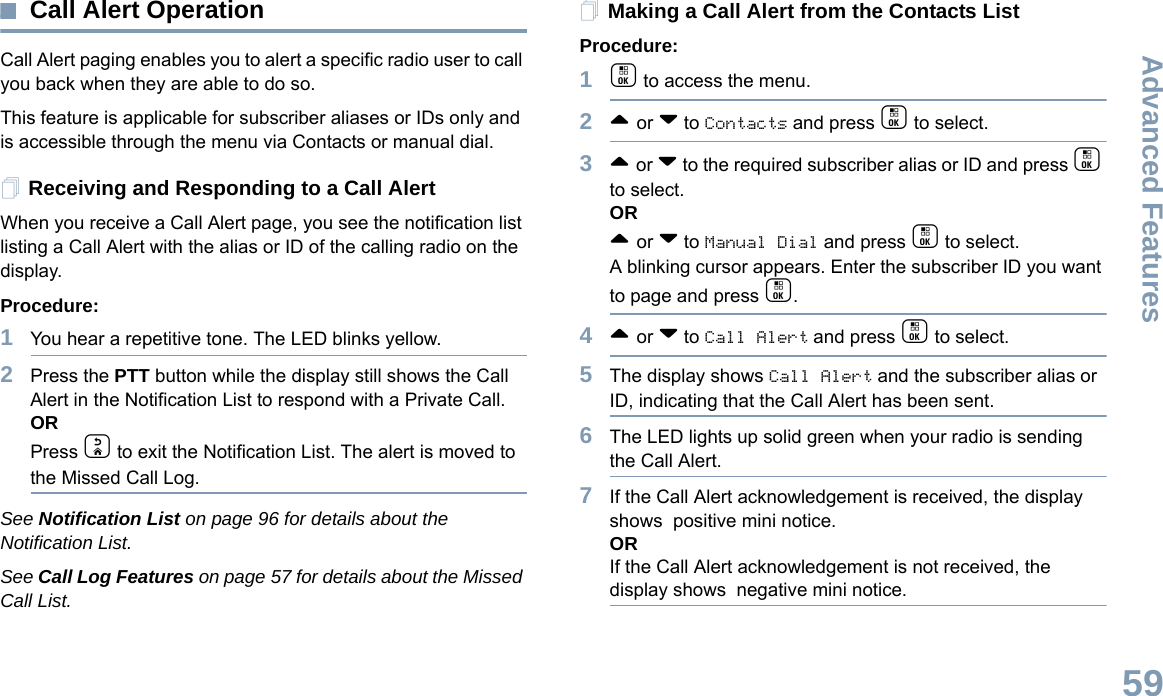 Advanced FeaturesEnglish59Call Alert OperationCall Alert paging enables you to alert a specific radio user to call you back when they are able to do so.This feature is applicable for subscriber aliases or IDs only and is accessible through the menu via Contacts or manual dial.Receiving and Responding to a Call AlertWhen you receive a Call Alert page, you see the notification list listing a Call Alert with the alias or ID of the calling radio on the display.Procedure:1You hear a repetitive tone. The LED blinks yellow.2Press the PTT button while the display still shows the Call Alert in the Notification List to respond with a Private Call.ORPress d to exit the Notification List. The alert is moved to the Missed Call Log. See Notification List on page 96 for details about the Notification List.See Call Log Features on page 57 for details about the Missed Call List.Making a Call Alert from the Contacts ListProcedure:1c to access the menu.2^ or v to Contacts and press c to select.3^ or v to the required subscriber alias or ID and press c to select.OR^ or v to Manual Dial and press c to select.A blinking cursor appears. Enter the subscriber ID you want to page and press c.4^ or v to Call Alert and press c to select.5The display shows Call Alert and the subscriber alias or ID, indicating that the Call Alert has been sent. 6The LED lights up solid green when your radio is sending the Call Alert.7If the Call Alert acknowledgement is received, the display shows  positive mini notice.ORIf the Call Alert acknowledgement is not received, the display shows  negative mini notice.