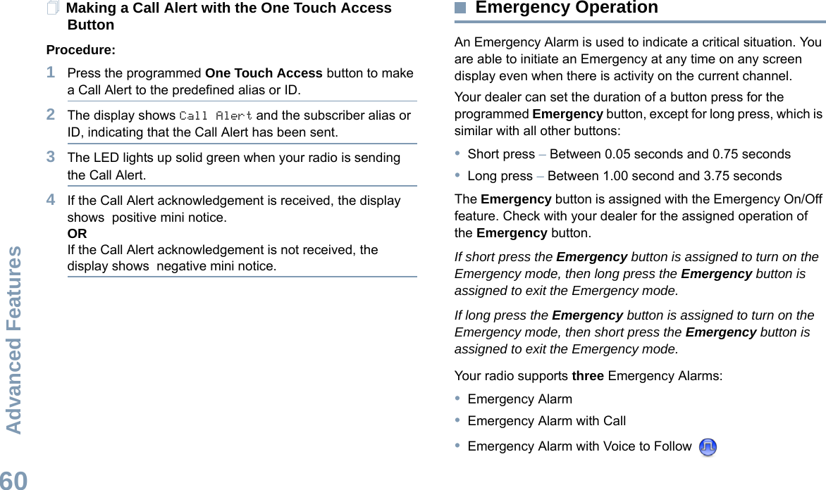 Advanced FeaturesEnglish60Making a Call Alert with the One Touch Access Button Procedure:1Press the programmed One Touch Access button to make a Call Alert to the predefined alias or ID.2The display shows Call Alert and the subscriber alias or ID, indicating that the Call Alert has been sent.  3The LED lights up solid green when your radio is sending the Call Alert.4If the Call Alert acknowledgement is received, the display shows  positive mini notice.ORIf the Call Alert acknowledgement is not received, the display shows  negative mini notice.Emergency OperationAn Emergency Alarm is used to indicate a critical situation. You are able to initiate an Emergency at any time on any screen display even when there is activity on the current channel.Your dealer can set the duration of a button press for the programmed Emergency button, except for long press, which is similar with all other buttons:•Short press – Between 0.05 seconds and 0.75 seconds•Long press – Between 1.00 second and 3.75 secondsThe Emergency button is assigned with the Emergency On/Off feature. Check with your dealer for the assigned operation of the Emergency button.If short press the Emergency button is assigned to turn on the Emergency mode, then long press the Emergency button is assigned to exit the Emergency mode.If long press the Emergency button is assigned to turn on the Emergency mode, then short press the Emergency button is assigned to exit the Emergency mode.Your radio supports three Emergency Alarms:•Emergency Alarm•Emergency Alarm with Call•Emergency Alarm with Voice to Follow 