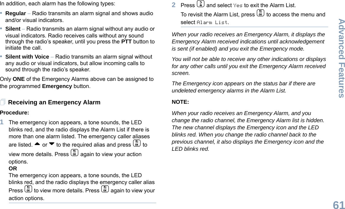 Advanced FeaturesEnglish61In addition, each alarm has the following types:•Regular – Radio transmits an alarm signal and shows audio and/or visual indicators.•Silent – Radio transmits an alarm signal without any audio or visual indicators. Radio receives calls without any sound through the radio’s speaker, until you press the PTT button to initiate the call.•Silent with Voice – Radio transmits an alarm signal without any audio or visual indicators, but allow incoming calls to sound through the radio’s speaker.Only ONE of the Emergency Alarms above can be assigned to the programmed Emergency button.Receiving an Emergency AlarmProcedure:1The emergency icon appears, a tone sounds, the LED blinks red, and the radio displays the Alarm List if there is more than one alarm listed. The emergency caller aliases are listed. ^ or v to the required alias and press c to view more details. Press c again to view your action options.ORThe emergency icon appears, a tone sounds, the LED blinks red, and the radio displays the emergency caller alias Press c to view more details. Press c again to view your action options.2Press d and select Yes to exit the Alarm List. To revisit the Alarm List, press c to access the menu and select Alarm List. When your radio receives an Emergency Alarm, it displays the Emergency Alarm received indications until acknowledgement is sent (if enabled) and you exit the Emergency mode.You will not be able to receive any other indications or displays for any other calls until you exit the Emergency Alarm received screen.The Emergency icon appears on the status bar if there are undeleted emergency alarms in the Alarm List.NOTE:When your radio receives an Emergency Alarm, and you change the radio channel, the Emergency Alarm list is hidden. The new channel displays the Emergency icon and the LED blinks red. When you change the radio channel back to the previous channel, it also displays the Emergency icon and the LED blinks red.