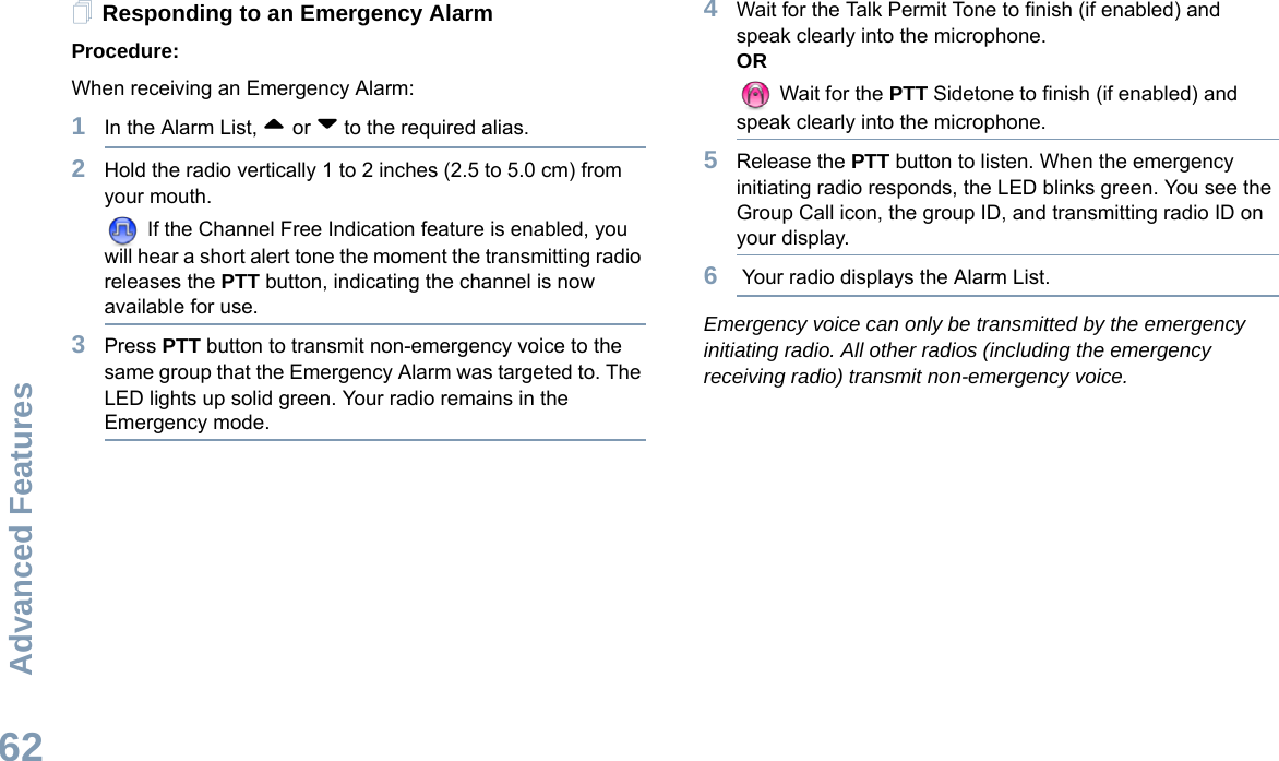 Advanced FeaturesEnglish62Responding to an Emergency AlarmProcedure:When receiving an Emergency Alarm:1In the Alarm List, ^ or v to the required alias. 2Hold the radio vertically 1 to 2 inches (2.5 to 5.0 cm) from your mouth. If the Channel Free Indication feature is enabled, you will hear a short alert tone the moment the transmitting radio releases the PTT button, indicating the channel is now available for use.3Press PTT button to transmit non-emergency voice to the same group that the Emergency Alarm was targeted to. The LED lights up solid green. Your radio remains in the Emergency mode.4Wait for the Talk Permit Tone to finish (if enabled) and speak clearly into the microphone.OR Wait for the PTT Sidetone to finish (if enabled) and speak clearly into the microphone.5Release the PTT button to listen. When the emergency initiating radio responds, the LED blinks green. You see the Group Call icon, the group ID, and transmitting radio ID on your display.6 Your radio displays the Alarm List. Emergency voice can only be transmitted by the emergency initiating radio. All other radios (including the emergency receiving radio) transmit non-emergency voice.