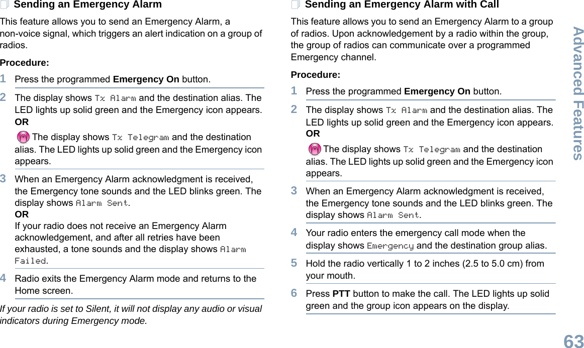 Advanced FeaturesEnglish63Sending an Emergency AlarmThis feature allows you to send an Emergency Alarm, a non-voice signal, which triggers an alert indication on a group of radios. Procedure: 1Press the programmed Emergency On button.2The display shows Tx Alarm and the destination alias. The LED lights up solid green and the Emergency icon appears.ORThe display shows Tx Telegram and the destination alias. The LED lights up solid green and the Emergency icon appears.3When an Emergency Alarm acknowledgment is received, the Emergency tone sounds and the LED blinks green. The display shows Alarm Sent.ORIf your radio does not receive an Emergency Alarm acknowledgement, and after all retries have been exhausted, a tone sounds and the display shows Alarm Failed.4Radio exits the Emergency Alarm mode and returns to the Home screen.If your radio is set to Silent, it will not display any audio or visual indicators during Emergency mode.Sending an Emergency Alarm with CallThis feature allows you to send an Emergency Alarm to a group of radios. Upon acknowledgement by a radio within the group, the group of radios can communicate over a programmed Emergency channel.Procedure: 1Press the programmed Emergency On button.2The display shows Tx Alarm and the destination alias. The LED lights up solid green and the Emergency icon appears.ORThe display shows Tx Telegram and the destination alias. The LED lights up solid green and the Emergency icon appears.3When an Emergency Alarm acknowledgment is received, the Emergency tone sounds and the LED blinks green. The display shows Alarm Sent.4Your radio enters the emergency call mode when the display shows Emergency and the destination group alias.5Hold the radio vertically 1 to 2 inches (2.5 to 5.0 cm) from your mouth.6Press PTT button to make the call. The LED lights up solid green and the group icon appears on the display.  