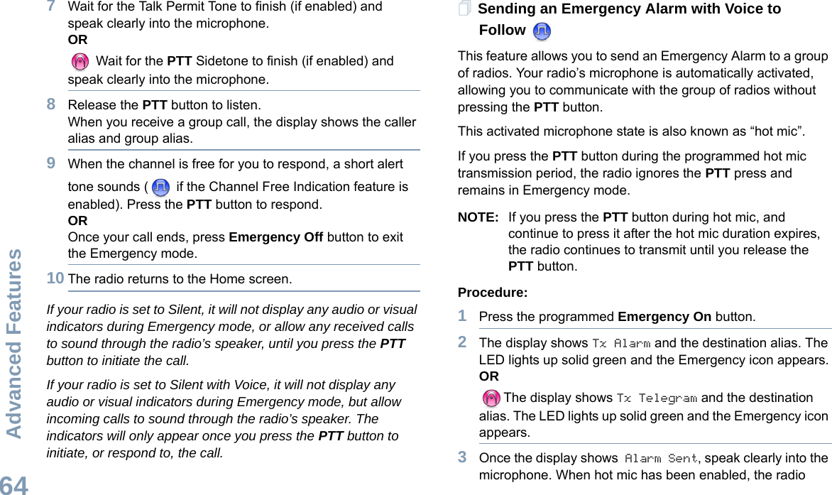 Advanced FeaturesEnglish647Wait for the Talk Permit Tone to finish (if enabled) and speak clearly into the microphone.OR Wait for the PTT Sidetone to finish (if enabled) and speak clearly into the microphone.8Release the PTT button to listen.When you receive a group call, the display shows the caller alias and group alias.9When the channel is free for you to respond, a short alert tone sounds (  if the Channel Free Indication feature is enabled). Press the PTT button to respond.OROnce your call ends, press Emergency Off button to exit the Emergency mode.10 The radio returns to the Home screen.If your radio is set to Silent, it will not display any audio or visual indicators during Emergency mode, or allow any received calls to sound through the radio’s speaker, until you press the PTT button to initiate the call.If your radio is set to Silent with Voice, it will not display any audio or visual indicators during Emergency mode, but allow incoming calls to sound through the radio’s speaker. The indicators will only appear once you press the PTT button to initiate, or respond to, the call.Sending an Emergency Alarm with Voice to FollowThis feature allows you to send an Emergency Alarm to a group of radios. Your radio’s microphone is automatically activated, allowing you to communicate with the group of radios without pressing the PTT button.This activated microphone state is also known as “hot mic”.If you press the PTT button during the programmed hot mic transmission period, the radio ignores the PTT press and remains in Emergency mode.NOTE: If you press the PTT button during hot mic, and continue to press it after the hot mic duration expires, the radio continues to transmit until you release the PTT button.Procedure: 1Press the programmed Emergency On button.2The display shows Tx Alarm and the destination alias. The LED lights up solid green and the Emergency icon appears.ORThe display shows Tx Telegram and the destination alias. The LED lights up solid green and the Emergency icon appears.3Once the display shows Alarm Sent, speak clearly into the microphone. When hot mic has been enabled, the radio 